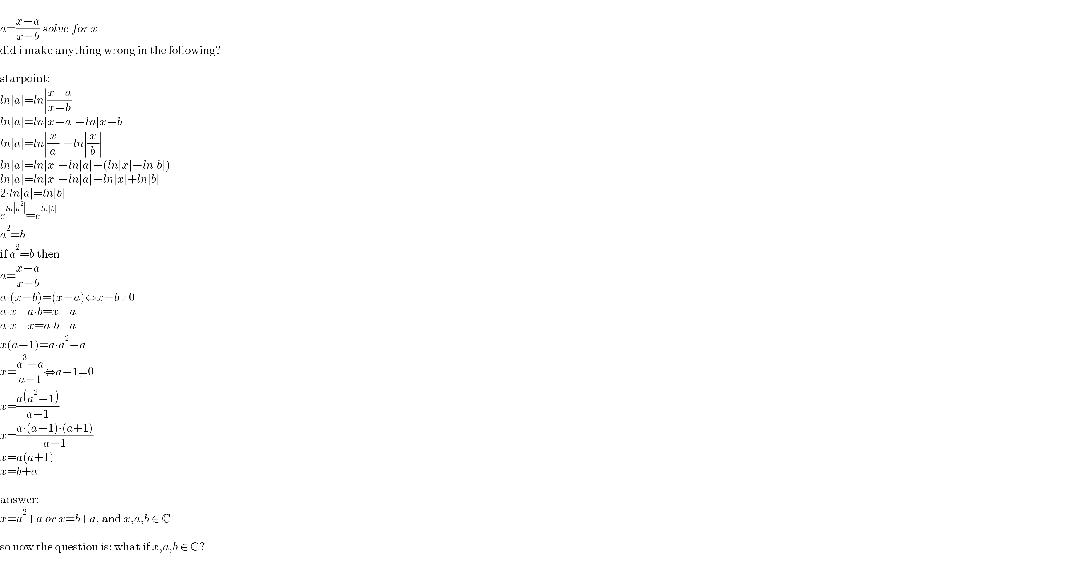   a=((x−a)/(x−b)) solve for x  did i make anything wrong in the following?    starpoint:  ln∣a∣=ln∣((x−a)/(x−b))∣  ln∣a∣=ln∣x−a∣−ln∣x−b∣  ln∣a∣=ln∣(x/a)∣−ln∣(x/b)∣  ln∣a∣=ln∣x∣−ln∣a∣−(ln∣x∣−ln∣b∣)  ln∣a∣=ln∣x∣−ln∣a∣−ln∣x∣+ln∣b∣  2∙ln∣a∣=ln∣b∣  e^(ln∣a^2 ∣) =e^(ln∣b∣)   a^2 =b  if a^2 =b then  a=((x−a)/(x−b))  a∙(x−b)=(x−a)⇔x−b≠0  a∙x−a∙b=x−a  a∙x−x=a∙b−a  x(a−1)=a∙a^2 −a  x=((a^3 −a)/(a−1))⇔a−1≠0  x=((a(a^2 −1))/(a−1))  x=((a∙(a−1)∙(a+1))/(a−1))  x=a(a+1)  x=b+a    answer:  x=a^2 +a or x=b+a, and x,a,b ∉ C    so now the question is: what if x,a,b ∈ C?    
