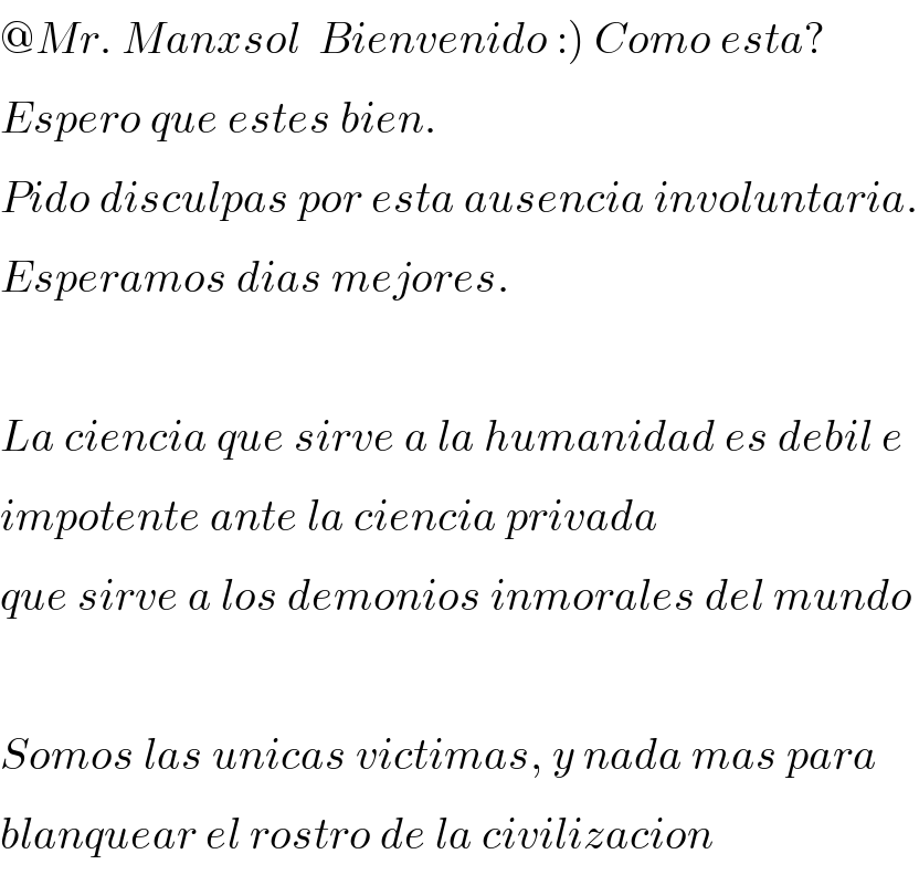 @Mr. Manxsol  Bienvenido :) Como esta?  Espero que estes bien.  Pido disculpas por esta ausencia involuntaria.  Esperamos dias mejores.    La ciencia que sirve a la humanidad es debil e   impotente ante la ciencia privada  que sirve a los demonios inmorales del mundo    Somos las unicas victimas, y nada mas para  blanquear el rostro de la civilizacion  