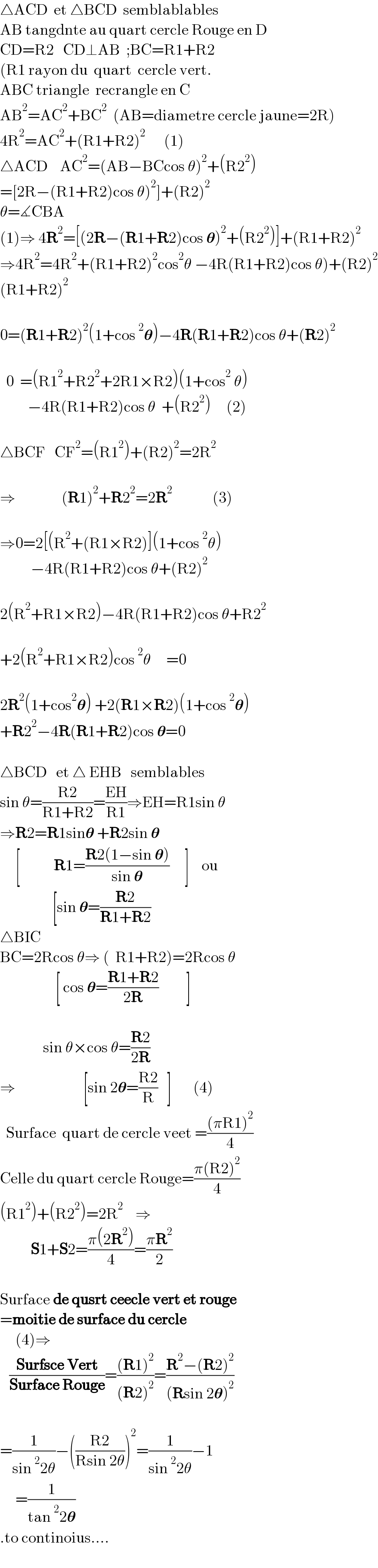 △ACD  et △BCD  semblablables  AB tangdnte au quart cercle Rouge en D  CD=R2   CD⊥AB  ;BC=R1+R2  (R1 rayon du  quart  cercle vert.  ABC triangle  recrangle en C  AB^2 =AC^2 +BC^2   (AB=diametre cercle jaune=2R)  4R^2 =AC^2 +(R1+R2)^2       (1)  △ACD    AC^2 =(AB−BCcos θ)^2 +(R2^2 )  =[2R−(R1+R2)cos θ)^2 ]+(R2)^2   θ=∡CBA  (1)⇒ 4R^2 =[(2R−(R1+R2)cos 𝛉)^2 +(R2^2 )]+(R1+R2)^2   ⇒4R^2 =4R^2 +(R1+R2)^2 cos^2 θ −4R(R1+R2)cos θ)+(R2)^2   (R1+R2)^2     0=(R1+R2)^2 (1+cos^2 𝛉)−4R(R1+R2)cos θ+(R2)^2         0  =(R1^2 +R2^2 +2R1×R2)(1+cos^2  θ)           −4R(R1+R2)cos θ  +(R2^2 )     (2)    △BCF   CF^2 =(R1^2 )+(R2)^2 =2R^2     ⇒               (R1)^2 +R2^2 =2R^2              (3)    ⇒0=2[(R^2 +(R1×R2)](1+cos^2 θ)            −4R(R1+R2)cos θ+(R2)^2               2(R^2 +R1×R2)−4R(R1+R2)cos θ+R2^2               +2(R^2 +R1×R2)cos^2 θ     =0    2R^2 (1+cos^2 𝛉) +2(R1×R2)(1+cos^2 𝛉)  +R2^2 −4R(R1+R2)cos 𝛉=0    △BCD   et △ EHB   semblables  sin θ=((R2)/(R1+R2))=((EH)/(R1))⇒EH=R1sin θ  ⇒R2=R1sin𝛉 +R2sin 𝛉       [           R1=((R2(1−sin 𝛉))/(sin 𝛉))     ]    ou                   [sin 𝛉=((R2)/(R1+R2))  △BIC       BC=2Rcos θ⇒ (  R1+R2)=2Rcos θ                    [ cos 𝛉=((R1+R2)/(2R))         ]                                        sin θ×cos θ=((R2)/(2R))       ⇒                      [sin 2𝛉=((R2)/R)   ]       (4)    Surface  quart de cercle veet =(((πR1)^2 )/4)  Celle du quart cercle Rouge=((π(R2)^2 )/4)  (R1^2 )+(R2^2 )=2R^2     ⇒            S1+S2=((π(2R^2 ))/4)=((πR^2 )/2)    Surface de qusrt ceecle vert et rouge  =moitie de surface du cercle       (4)⇒     ((Surfsce Vert)/(Surface Rouge))=(((R1)^2 )/((R2)^2 ))=((R^2 −(R2)^2 )/((Rsin 2𝛉)^2 ))    =(1/(sin^2 2θ))−(((R2)/(Rsin 2θ)))^2 =(1/(sin^2 2θ))−1       =(1/(tan^2 2𝛉))  .to continoius....    