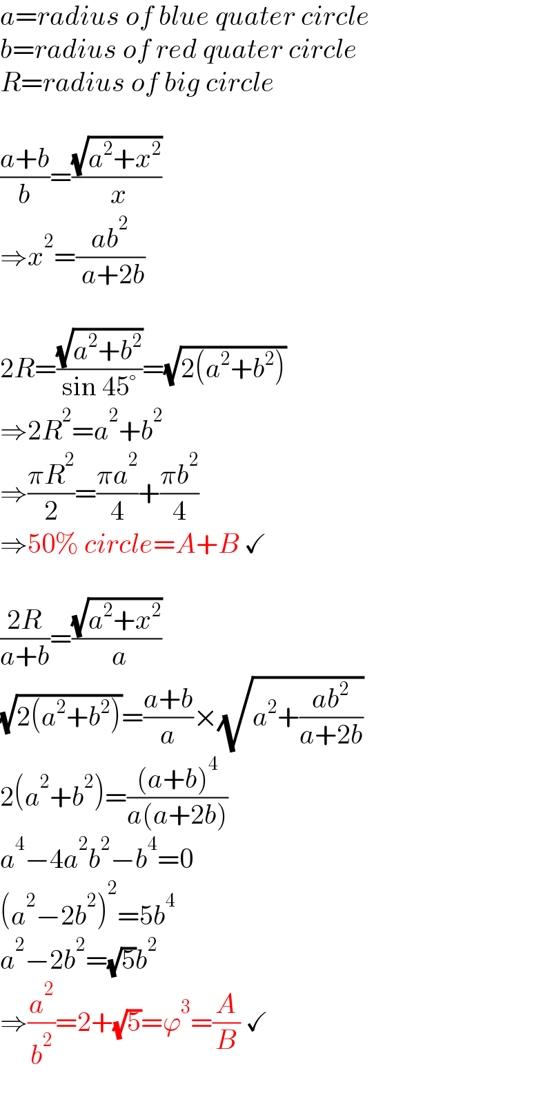 a=radius of blue quater circle  b=radius of red quater circle  R=radius of big circle    ((a+b)/b)=((√(a^2 +x^2 ))/( x))  ⇒x^2 =((ab^2 )/( a+2b))    2R=((√(a^2 +b^2 ))/(sin 45°))=(√(2(a^2 +b^2 )))  ⇒2R^2 =a^2 +b^2   ⇒((πR^2 )/2)=((πa^2 )/4)+((πb^2 )/4)  ⇒50% circle=A+B ✓    ((2R)/(a+b))=((√(a^2 +x^2 ))/( a))  (√(2(a^2 +b^2 )))=((a+b)/a)×(√(a^2 +((ab^2 )/(a+2b))))  2(a^2 +b^2 )=(((a+b)^4 )/(a(a+2b)))  a^4 −4a^2 b^2 −b^4 =0  (a^2 −2b^2 )^2 =5b^4   a^2 −2b^2 =(√5)b^2    ⇒(a^2 /b^2 )=2+(√5)=ϕ^3 =(A/B) ✓  