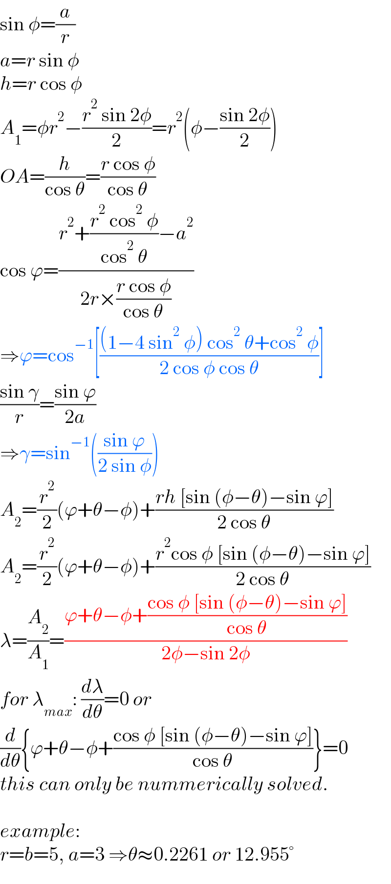 sin φ=(a/r)  a=r sin φ  h=r cos φ  A_1 =φr^2 −((r^2  sin 2φ)/2)=r^2 (φ−((sin 2φ)/2))  OA=(h/(cos θ))=((r cos φ)/(cos θ))  cos ϕ=((r^2 +((r^2  cos^2  φ)/(cos^2  θ))−a^2 )/(2r×((r cos φ)/(cos θ))))  ⇒ϕ=cos^(−1) [(((1−4 sin^2  φ) cos^2  θ+cos^2  φ)/(2 cos φ cos θ))]  ((sin γ)/r)=((sin ϕ)/(2a))  ⇒γ=sin^(−1) (((sin ϕ)/(2 sin φ)))  A_2 =(r^2 /2)(ϕ+θ−φ)+((rh [sin (φ−θ)−sin ϕ])/(2 cos θ))  A_2 =(r^2 /2)(ϕ+θ−φ)+((r^2 cos φ [sin (φ−θ)−sin ϕ])/(2 cos θ))  λ=(A_2 /A_1 )=((ϕ+θ−φ+((cos φ [sin (φ−θ)−sin ϕ])/(cos θ)))/(2φ−sin 2φ))  for λ_(max) : (dλ/dθ)=0 or  (d/dθ){ϕ+θ−φ+((cos φ [sin (φ−θ)−sin ϕ])/(cos θ))}=0  this can only be nummerically solved.    example:  r=b=5, a=3 ⇒θ≈0.2261 or 12.955°  