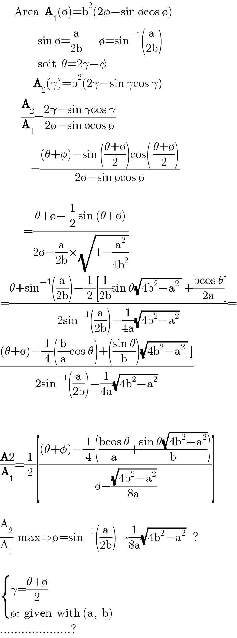       Area  A_1 (∅)=b^2 (2φ−sin ∅cos ∅)                  sin ∅=(a/(2b))       ∅=sin^(−1) ((a/(2b)))                  soit  θ=2γ−φ                   A_2 (γ)=b^2 (2γ−sin γcos γ)           (A_2 /A_1 )=((2𝛄−sin γcos γ)/(2∅−sin ∅cos ∅))               =(((θ+φ)−sin (((θ+∅)/2))cos( ((θ+∅)/2)))/(2∅−sin ∅cos ∅))              =((θ+∅−(1/2)sin (θ+∅))/(2∅−(a/(2b))×(√(1−(a^2 /(4b^2 ))))))  =((θ+sin^(−1) ((a/(2b)))−(1/2)[(1/(2b))sin θ(√(4b^2 −a^2  )) +((bcos θ)/(2a))])/(2sin^(−1) ((a/(2b)))−(1/(4a))(√(4b^2 −a^2 ))))=  (((θ+∅)−(1/4)((b/a)cos θ)+(((sin θ)/b))(√(4b^2 −a^2  )) ])/(2sin^(−1) ((a/(2b)))−(1/(4a))(√(4b^2 −a^2 ))))      ((A2)/A_1 )=(1/2)[(((θ+φ)−(1/4)(((bcos θ)/a)+((sin θ(√(4b^2 −a^2 )))/b)))/(∅−((√(4b^2 −a^2 ))/(8a))))]    (A_2 /A_1 )  max⇒∅=sin^(−1) ((a/(2b)))→(1/(8a))(√(4b^2 −a^2 ))   ?          { ((γ=((θ+∅)/2))),((∅:  given  with (a,  b))) :}  ....................?  