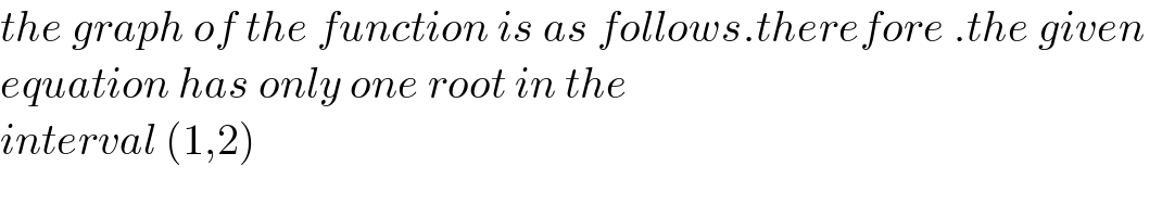 the graph of the function is as follows.therefore .the given    equation has only one root in the   interval (1,2)  