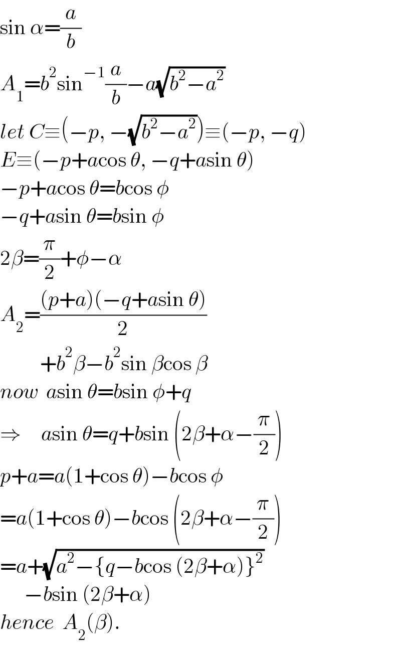 sin α=(a/b)  A_1 =b^2 sin^(−1) (a/b)−a(√(b^2 −a^2 ))  let C≡(−p, −(√(b^2 −a^2 )))≡(−p, −q)  E≡(−p+acos θ, −q+asin θ)  −p+acos θ=bcos φ  −q+asin θ=bsin φ  2β=(π/2)+φ−α  A_2 =(((p+a)(−q+asin θ))/2)            +b^2 β−b^2 sin βcos β  now  asin θ=bsin φ+q  ⇒     asin θ=q+bsin (2β+α−(π/2))  p+a=a(1+cos θ)−bcos φ  =a(1+cos θ)−bcos (2β+α−(π/2))  =a+(√(a^2 −{q−bcos (2β+α)}^2 ))        −bsin (2β+α)  hence  A_2 (β).  