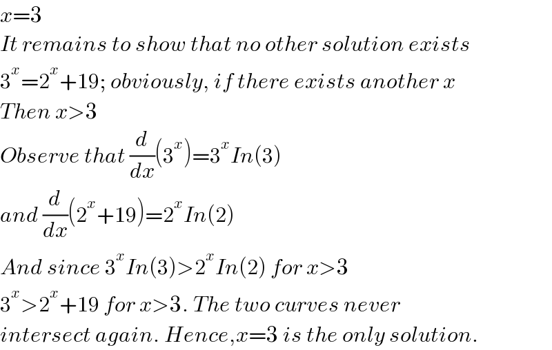 x=3  It remains to show that no other solution exists  3^x =2^x +19; obviously, if there exists another x  Then x>3  Observe that (d/dx)(3^x )=3^x In(3)  and (d/dx)(2^x +19)=2^x In(2)  And since 3^x In(3)>2^x In(2) for x>3  3^x >2^x +19 for x>3. The two curves never   intersect again. Hence,x=3 is the only solution.  