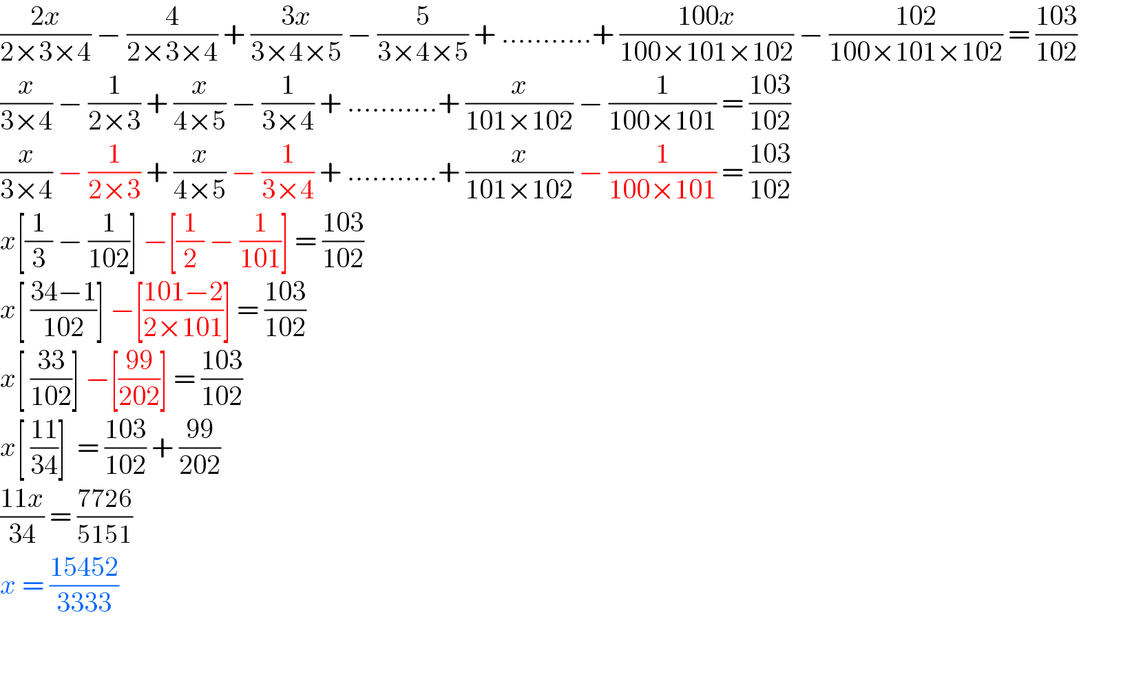 ((2x)/(2×3×4)) − (4/(2×3×4)) + ((3x)/(3×4×5)) − (5/(3×4×5)) + ...........+ ((100x)/(100×101×102)) − ((102)/(100×101×102)) = ((103)/(102))              (x/(3×4)) − (1/(2×3)) + (x/(4×5)) − (1/(3×4)) + ...........+ (x/(101×102)) − (1/(100×101)) = ((103)/(102))  (x/(3×4)) − (1/(2×3)) + (x/(4×5)) − (1/(3×4)) + ...........+ (x/(101×102)) − (1/(100×101)) = ((103)/(102))                       x[(1/3) − (1/(102))] −[(1/2) − (1/(101))] = ((103)/(102))  x[ ((34−1)/(102))] −[((101−2)/(2×101))] = ((103)/(102))  x[ ((33)/(102))] −[((99)/(202))] = ((103)/(102))  x[ ((11)/(34))]  = ((103)/(102)) + ((99)/(202))  ((11x)/(34)) = ((7726)/(5151))  x = ((15452)/(3333))               