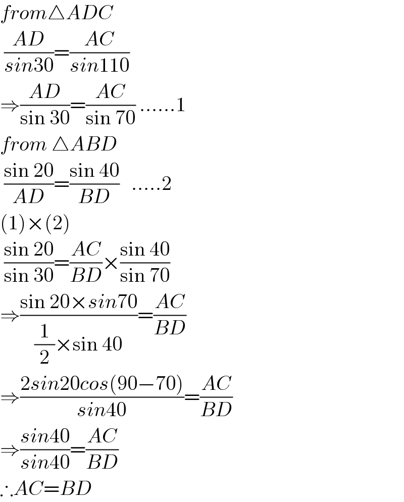 from△ADC   ((AD)/(sin30))=((AC)/(sin110))  ⇒((AD)/(sin 30))=((AC)/(sin 70)) ......1  from △ABD   ((sin 20)/(AD))=((sin 40)/(BD))   .....2  (1)×(2)   ((sin 20)/(sin 30))=((AC)/(BD))×((sin 40)/(sin 70))  ⇒((sin 20×sin70)/((1/2)×sin 40))=((AC)/(BD))  ⇒((2sin20cos(90−70))/(sin40))=((AC)/(BD))  ⇒((sin40)/(sin40))=((AC)/(BD))  ∴AC=BD  