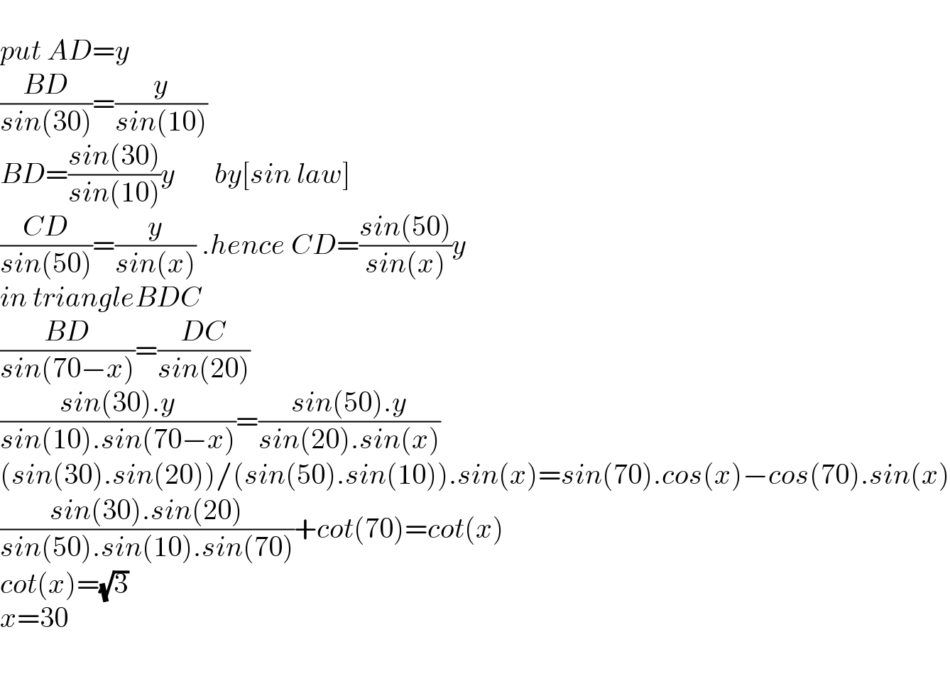   put AD=y  ((BD)/(sin(30)))=(y/(sin(10)))  BD=((sin(30))/(sin(10)))y       by[sin law]  ((CD)/(sin(50)))=(y/(sin(x))) .hence CD=((sin(50))/(sin(x)))y  in triangleBDC  ((BD)/(sin(70−x)))=((DC)/(sin(20)))  ((sin(30).y)/(sin(10).sin(70−x)))=((sin(50).y)/(sin(20).sin(x)))  (sin(30).sin(20))/(sin(50).sin(10)).sin(x)=sin(70).cos(x)−cos(70).sin(x)  ((sin(30).sin(20))/(sin(50).sin(10).sin(70)))+cot(70)=cot(x)  cot(x)=(√3)  x=30    