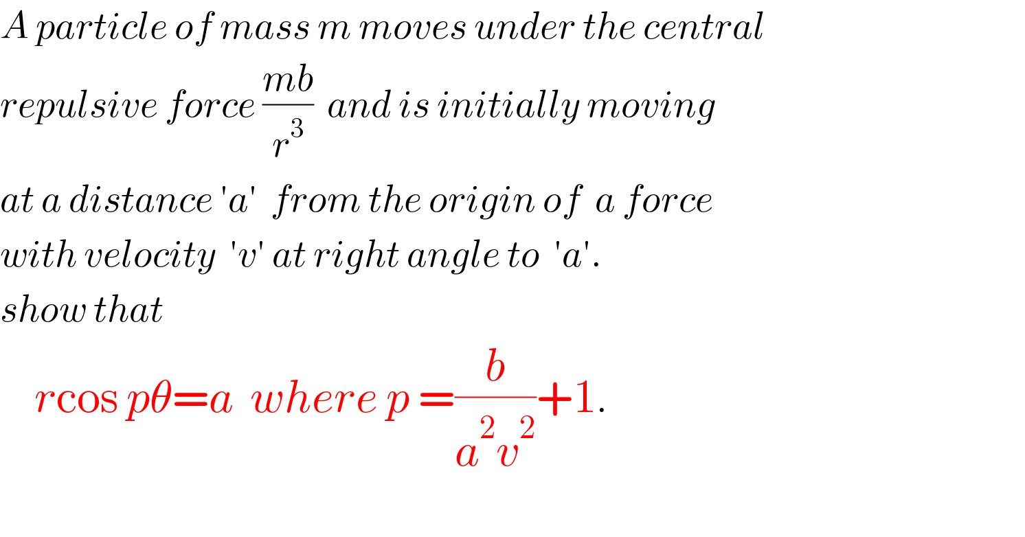 A particle of mass m moves under the central  repulsive force ((mb)/r^3 )  and is initially moving  at a distance ′a′  from the origin of  a force  with velocity  ′v′ at right angle to  ′a′.  show that          rcos pθ=a  where p =(b/(a^2 v^2 ))+1.    