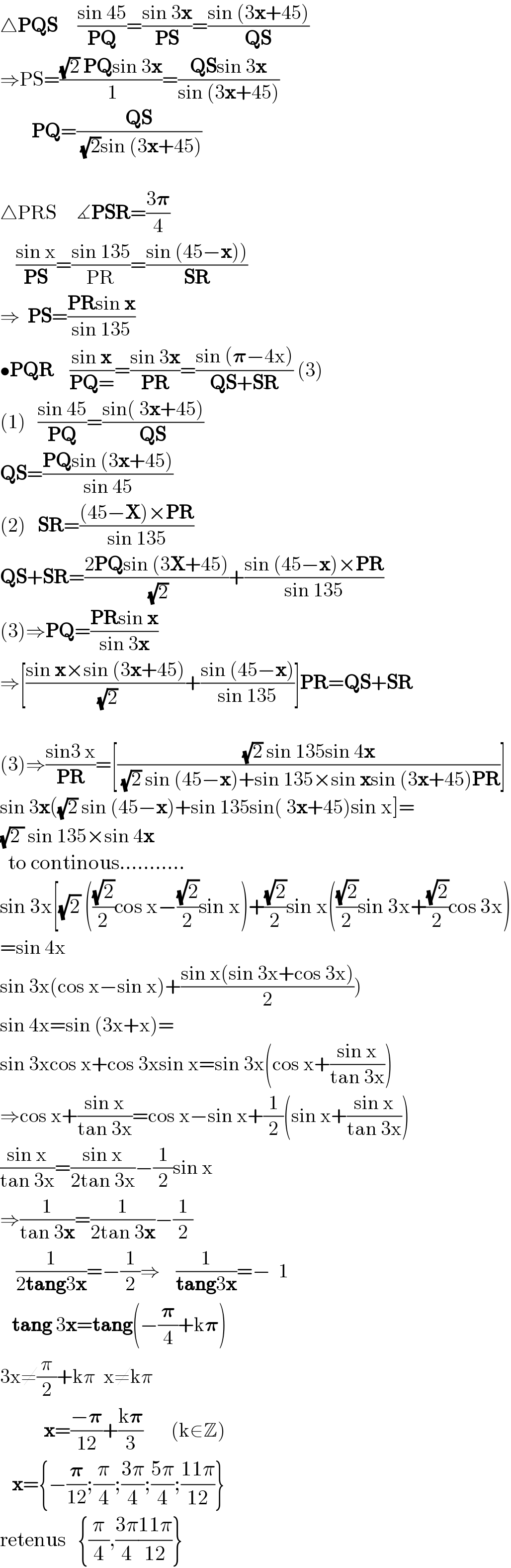 △PQS     ((sin 45)/(PQ))=((sin 3x)/(PS))=((sin (3x+45))/(QS))  ⇒PS=(((√2) PQsin 3x)/( 1))=((QSsin 3x)/(sin (3x+45)))          PQ=((QS)/( (√2)sin (3x+45)))     △PRS     ∡PSR=((3𝛑)/4)      ((sin x)/(PS))=((sin 135)/(PR))=((sin (45−x)))/(SR))        ⇒  PS=((PRsin x)/(sin 135))  •PQR    ((sin x)/(PQ=))=((sin 3x)/(PR))=((sin (𝛑−4x))/(QS+SR)) (3)  (1)   ((sin 45)/(PQ))=((sin( 3x+45))/(QS))  QS=((PQsin (3x+45))/(sin 45))  (2)   SR=(((45−X)×PR)/(sin 135))  QS+SR=((2PQsin (3X+45))/( (√2)))+((sin (45−x)×PR)/(sin 135))  (3)⇒PQ=((PRsin x)/(sin 3x))  ⇒[((sin x×sin (3x+45))/( (√2)))+((sin (45−x))/(sin 135))]PR=QS+SR    (3)⇒((sin3 x)/(PR))=[(((√2) sin 135sin 4x)/( (√2) sin (45−x)+sin 135×sin xsin (3x+45)PR))]  sin 3x((√2) sin (45−x)+sin 135sin( 3x+45)sin x]=  (√(2 )) sin 135×sin 4x    to continous...........  sin 3x[(√2) (((√2)/2)cos x−((√2)/2)sin x)+((√2)/2)sin x(((√2)/2)sin 3x+((√2)/2)cos 3x)  =sin 4x  sin 3x(cos x−sin x)+((sin x(sin 3x+cos 3x))/2))  sin 4x=sin (3x+x)=  sin 3xcos x+cos 3xsin x=sin 3x(cos x+((sin x)/(tan 3x)))  ⇒cos x+((sin x)/(tan 3x))=cos x−sin x+(1/2)(sin x+((sin x)/(tan 3x)))  ((sin x)/(tan 3x))=((sin x)/(2tan 3x))−(1/2)sin x  ⇒(1/(tan 3x))=(1/(2tan 3x))−(1/2)      (1/(2tang3x))=−(1/2)⇒    (1/(tang3x))=−  1     tang 3x=tang(−(𝛑/4)+k𝛑)     3x≠(π/2)+kπ  x≠kπ             x=((−𝛑)/(12))+((k𝛑)/3)       (k∈Z)     x={−(𝛑/(12));(π/4);((3π)/4);((5π)/4);((11π)/(12))}  retenus   {(π/4),((3π)/4)((11π)/(12))}  