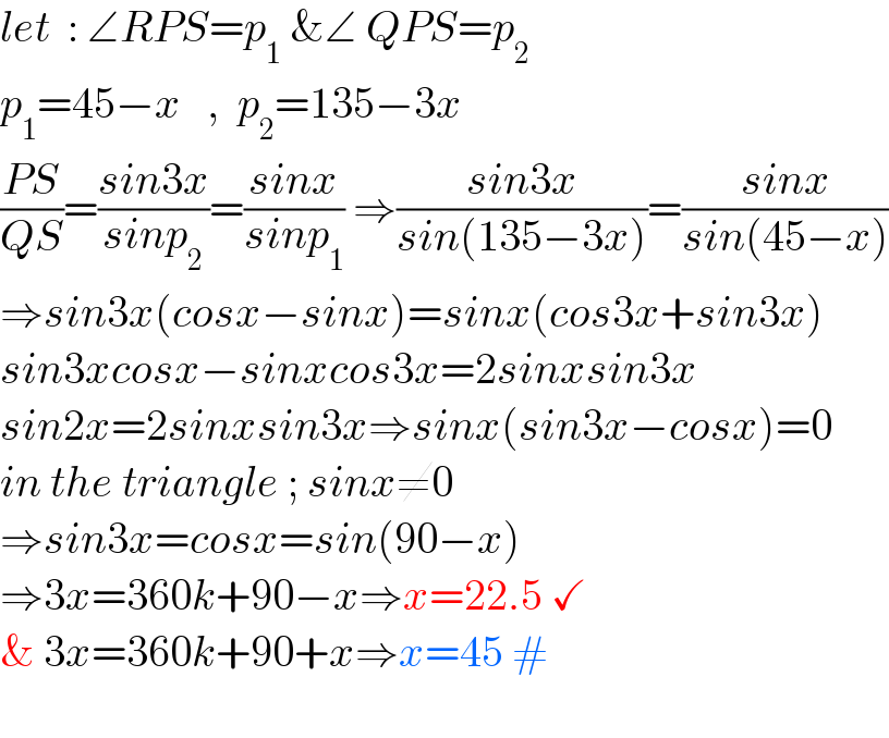 let  : ∠RPS=p_1  &∠ QPS=p_2   p_1 =45−x   ,  p_2 =135−3x  ((PS)/(QS))=((sin3x)/(sinp_2 ))=((sinx)/(sinp_1 )) ⇒((sin3x)/(sin(135−3x)))=((sinx)/(sin(45−x)))  ⇒sin3x(cosx−sinx)=sinx(cos3x+sin3x)  sin3xcosx−sinxcos3x=2sinxsin3x  sin2x=2sinxsin3x⇒sinx(sin3x−cosx)=0  in the triangle ; sinx≠0  ⇒sin3x=cosx=sin(90−x)  ⇒3x=360k+90−x⇒x=22.5 ✓  & 3x=360k+90+x⇒x=45 #    