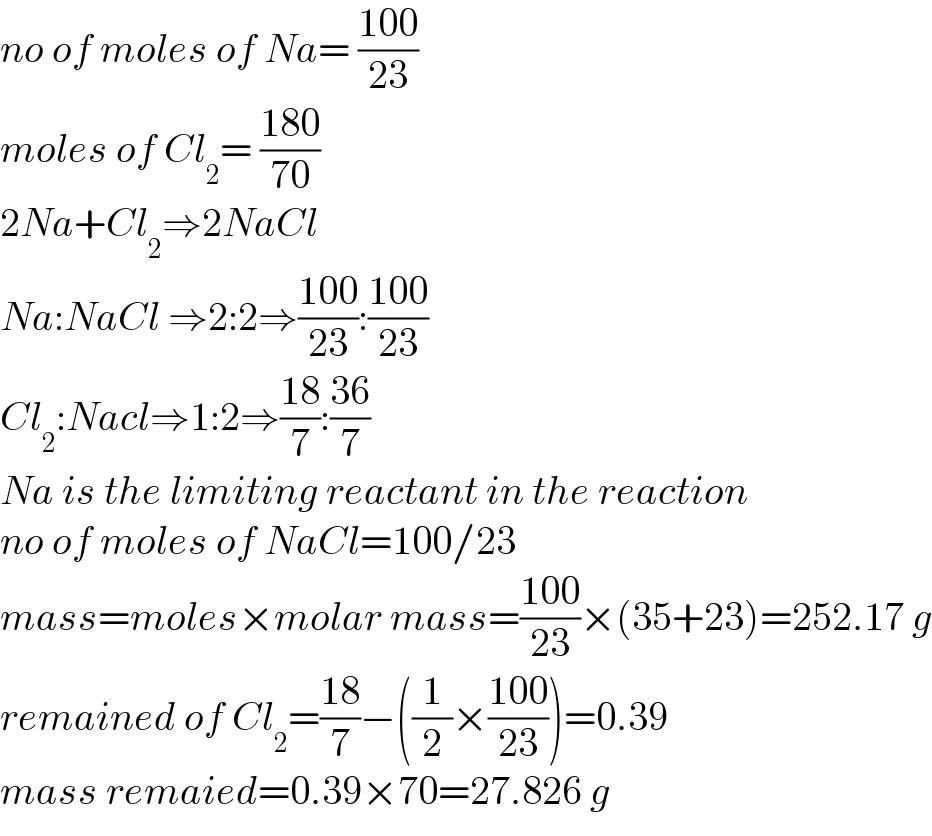 no of moles of Na= ((100)/(23))  moles of Cl_2 = ((180)/(70))  2Na+Cl_2 ⇒2NaCl  Na:NaCl ⇒2:2⇒((100)/(23)):((100)/(23))  Cl_2 :Nacl⇒1:2⇒((18)/7):((36)/7)  Na is the limiting reactant in the reaction  no of moles of NaCl=100/23  mass=moles×molar mass=((100)/(23))×(35+23)=252.17 g  remained of Cl_2 =((18)/7)−((1/2)×((100)/(23)))=0.39  mass remaied=0.39×70=27.826 g  