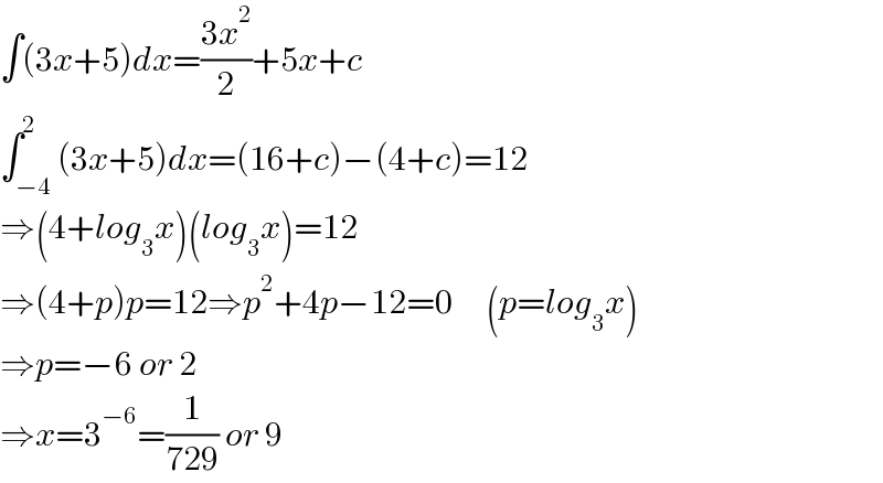 ∫(3x+5)dx=((3x^2 )/2)+5x+c  ∫_(−4) ^2 (3x+5)dx=(16+c)−(4+c)=12  ⇒(4+log_3 x)(log_3 x)=12  ⇒(4+p)p=12⇒p^2 +4p−12=0     (p=log_3 x)  ⇒p=−6 or 2  ⇒x=3^(−6) =(1/(729)) or 9  