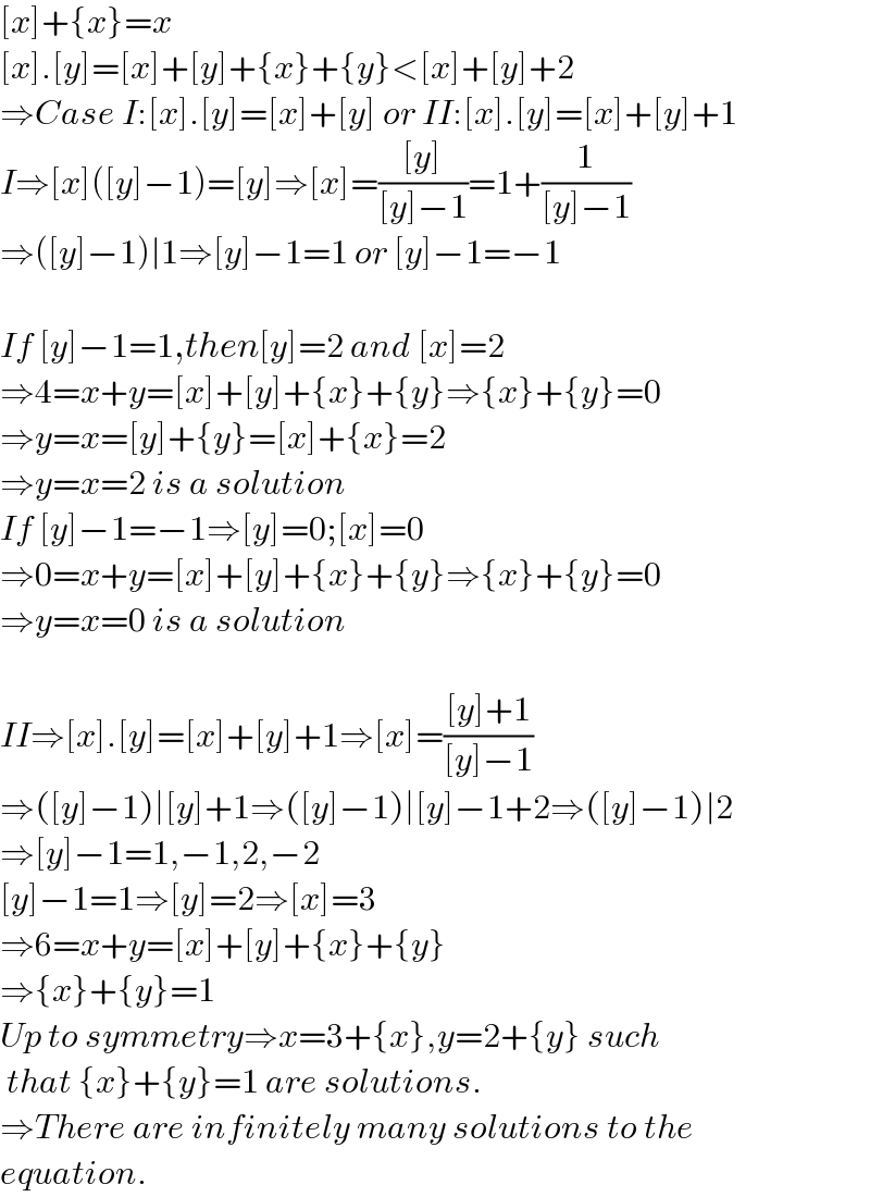 [x]+{x}=x  [x].[y]=[x]+[y]+{x}+{y}<[x]+[y]+2  ⇒Case I:[x].[y]=[x]+[y] or II:[x].[y]=[x]+[y]+1  I⇒[x]([y]−1)=[y]⇒[x]=(([y])/([y]−1))=1+(1/([y]−1))  ⇒([y]−1)∣1⇒[y]−1=1 or [y]−1=−1    If [y]−1=1,then[y]=2 and [x]=2  ⇒4=x+y=[x]+[y]+{x}+{y}⇒{x}+{y}=0  ⇒y=x=[y]+{y}=[x]+{x}=2  ⇒y=x=2 is a solution  If [y]−1=−1⇒[y]=0;[x]=0  ⇒0=x+y=[x]+[y]+{x}+{y}⇒{x}+{y}=0  ⇒y=x=0 is a solution    II⇒[x].[y]=[x]+[y]+1⇒[x]=(([y]+1)/([y]−1))  ⇒([y]−1)∣[y]+1⇒([y]−1)∣[y]−1+2⇒([y]−1)∣2  ⇒[y]−1=1,−1,2,−2  [y]−1=1⇒[y]=2⇒[x]=3  ⇒6=x+y=[x]+[y]+{x}+{y}  ⇒{x}+{y}=1  Up to symmetry⇒x=3+{x},y=2+{y} such   that {x}+{y}=1 are solutions.  ⇒There are infinitely many solutions to the  equation.  