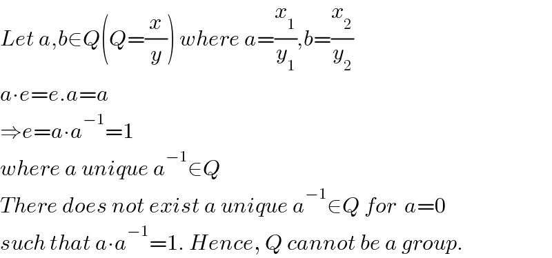 Let a,b∈Q(Q=(x/y)) where a=(x_1 /y_1 ),b=(x_2 /y_2 )  a∙e=e.a=a  ⇒e=a∙a^(−1) =1  where a unique a^(−1) ∈Q  There does not exist a unique a^(−1) ∈Q for  a=0   such that a∙a^(−1) =1. Hence, Q cannot be a group.  