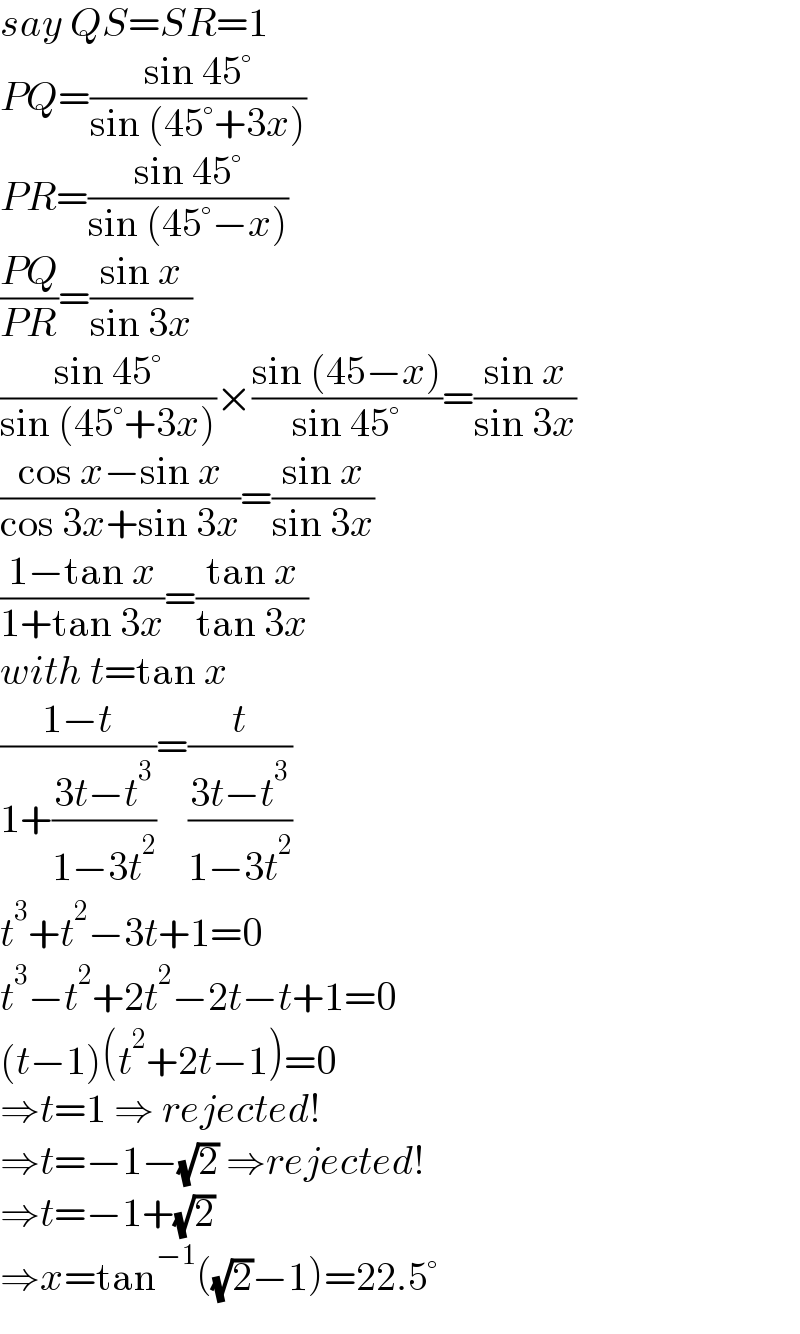 say QS=SR=1  PQ=((sin 45°)/(sin (45°+3x)))  PR=((sin 45°)/(sin (45°−x)))  ((PQ)/(PR))=((sin x)/(sin 3x))  ((sin 45°)/(sin (45°+3x)))×((sin (45−x))/(sin 45°))=((sin x)/(sin 3x))  ((cos x−sin x)/(cos 3x+sin 3x))=((sin x)/(sin 3x))  ((1−tan x)/(1+tan 3x))=((tan x)/(tan 3x))  with t=tan x  ((1−t)/(1+((3t−t^3 )/(1−3t^2 ))))=(t/((3t−t^3 )/(1−3t^2 )))  t^3 +t^2 −3t+1=0  t^3 −t^2 +2t^2 −2t−t+1=0  (t−1)(t^2 +2t−1)=0  ⇒t=1 ⇒ rejected!  ⇒t=−1−(√2) ⇒rejected!  ⇒t=−1+(√2)  ⇒x=tan^(−1) ((√2)−1)=22.5°  