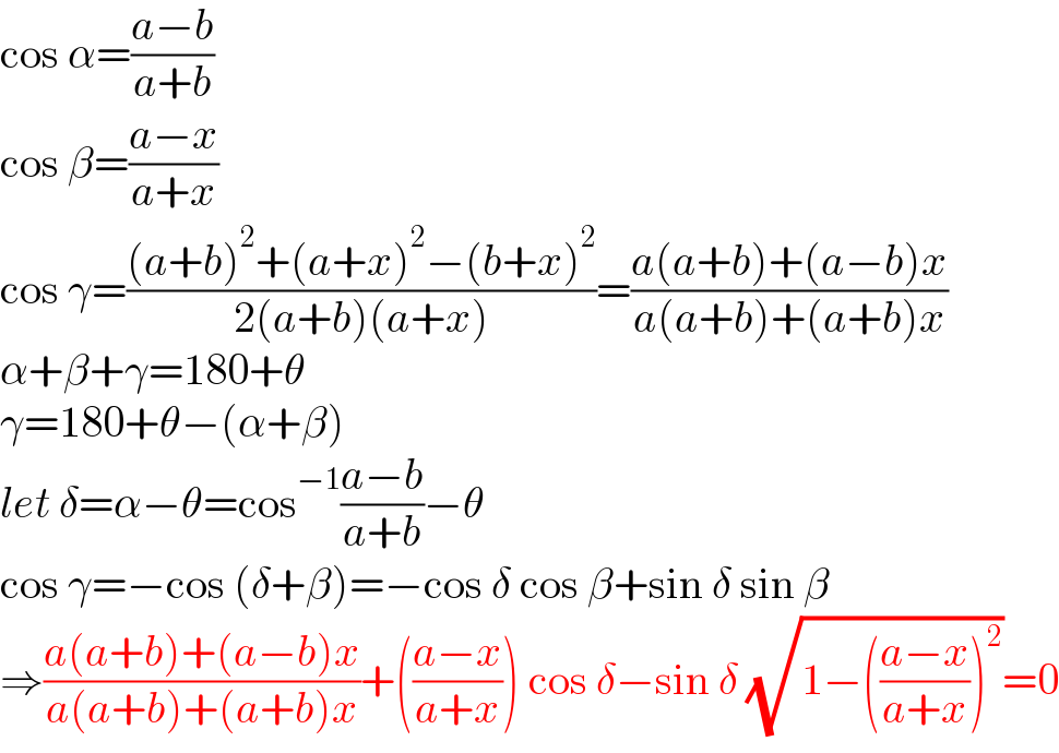 cos α=((a−b)/(a+b))  cos β=((a−x)/(a+x))  cos γ=(((a+b)^2 +(a+x)^2 −(b+x)^2 )/(2(a+b)(a+x)))=((a(a+b)+(a−b)x)/(a(a+b)+(a+b)x))  α+β+γ=180+θ  γ=180+θ−(α+β)  let δ=α−θ=cos^(−1) ((a−b)/(a+b))−θ  cos γ=−cos (δ+β)=−cos δ cos β+sin δ sin β  ⇒((a(a+b)+(a−b)x)/(a(a+b)+(a+b)x))+(((a−x)/(a+x))) cos δ−sin δ (√(1−(((a−x)/(a+x)))^2 ))=0  