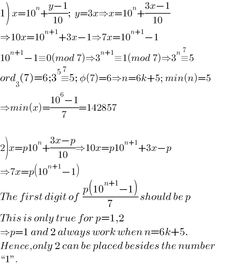 1) x=10^n +((y−1)/(10));  y=3x⇒x=10^n +((3x−1)/(10))  ⇒10x=10^(n+1) +3x−1⇒7x=10^(n+1) −1  10^(n+1) −1≡0(mod 7)⇒3^(n+1) ≡1(mod 7)⇒3^n ≡^(7) 5  ord_3 (7)=6;3^5 ≡^7 5; φ(7)=6⇒n=6k+5; min(n)=5  ⇒min(x)=((10^6 −1)/7)=142857    2)x=p10^n +((3x−p)/(10))⇒10x=p10^(n+1) +3x−p  ⇒7x=p(10^(n+1) −1)  The first digit of  ((p(10^(n+1) −1))/7) should be p  This is only true for p=1,2  ⇒p=1 and 2 always work when n=6k+5.  Hence,only 2 can be placed besides the number  ♮1ε.  