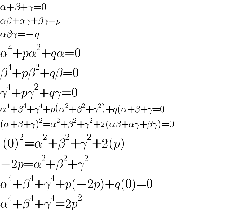 α+β+γ=0  αβ+αγ+βγ=p  αβγ=−q  α^4 +pα^2 +qα=0  β^4 +pβ^2 +qβ=0  γ^4 +pγ^2 +qγ=0  α^4 +β^4 +γ^4 +p(α^2 +β^2 +γ^2 )+q(α+β+γ=0  (α+β+γ)^2 =α^2 +β^2 +γ^2 +2(αβ+αγ+βγ)=0   (0)^2 =α^2 +β^2 +γ^2 +2(p)  −2p=α^2 +β^2 +γ^2   α^4 +β^4 +γ^4 +p(−2p)+q(0)=0  α^4 +β^4 +γ^4 =2p^2   