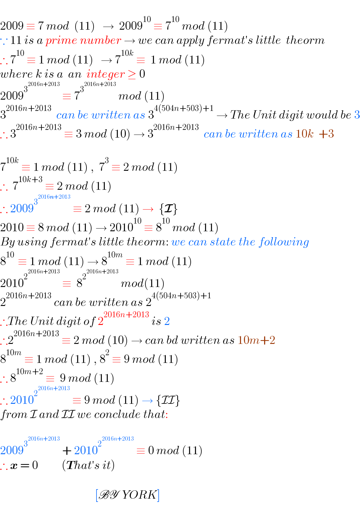  2009 ≡ 7 mod  (11)   →  2009^(10)  ≡ 7^(10)  mod (11)   ∵ 11 is a prime number → we can apply fermat′s little  theorm  ∴ 7^(10)  ≡ 1 mod (11)   → 7^(10k)  ≡  1 mod (11)   where k is a  an  integer ≥ 0  2009^3^(2016n+2013)   ≡ 7^3^(2016n+2013)   mod (11)  3^(2016n+2013)   can be written as 3^(4(504n+503)+1)  → The Unit digit would be 3  ∴ 3^(2016n+2013)  ≡ 3 mod (10) → 3^(2016n+2013)   can be written as 10k  +3    7^(10k)  ≡ 1 mod (11) ,  7^3  ≡ 2 mod (11)  ∴  7^(10k+3)  ≡ 2 mod (11)  ∴ 2009^3^(2016n+2013)   ≡ 2 mod (11) →  {I}  2010 ≡ 8 mod (11) → 2010^(10)  ≡ 8^(10)  mod (11)  By using fermat′s little theorm: we can state the following   8^(10 )  ≡ 1 mod (11) → 8^(10m)  ≡ 1 mod (11)  2010^2^(2016n+2013)   ≡  8^2^(2016n+2013)   mod(11)  2^(2016n+2013)  can be written as 2^(4(504n+503)+1)   ∴The Unit digit of 2^(2016n+2013)  is 2  ∴2^(2016n+2013)  ≡ 2 mod (10) → can bd written as 10m+2   8^(10m)  ≡ 1 mod (11) , 8^2  ≡ 9 mod (11)  ∴ 8^(10m+2)  ≡  9 mod (11)  ∴ 2010^2^(2016n+2013)   ≡ 9 mod (11) → {II}  from I and II we conclude that:    2009^3^(2016n+2013)   + 2010^2^(2016n+2013)   ≡ 0 mod (11)  ∴ x = 0          (That′s it)                                                  [BY  YORK]  