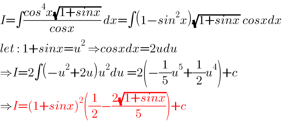 I=∫((cos^4 x(√(1+sinx)))/(cosx)) dx=∫(1−sin^2 x)(√(1+sinx)) cosxdx  let : 1+sinx=u^2  ⇒cosxdx=2udu  ⇒I=2∫(−u^2 +2u)u^2 du =2(−(1/5)u^5 +(1/2)u^4 )+c  ⇒I=(1+sinx)^2 ((1/2)−((2(√(1+sinx)))/5))+c  