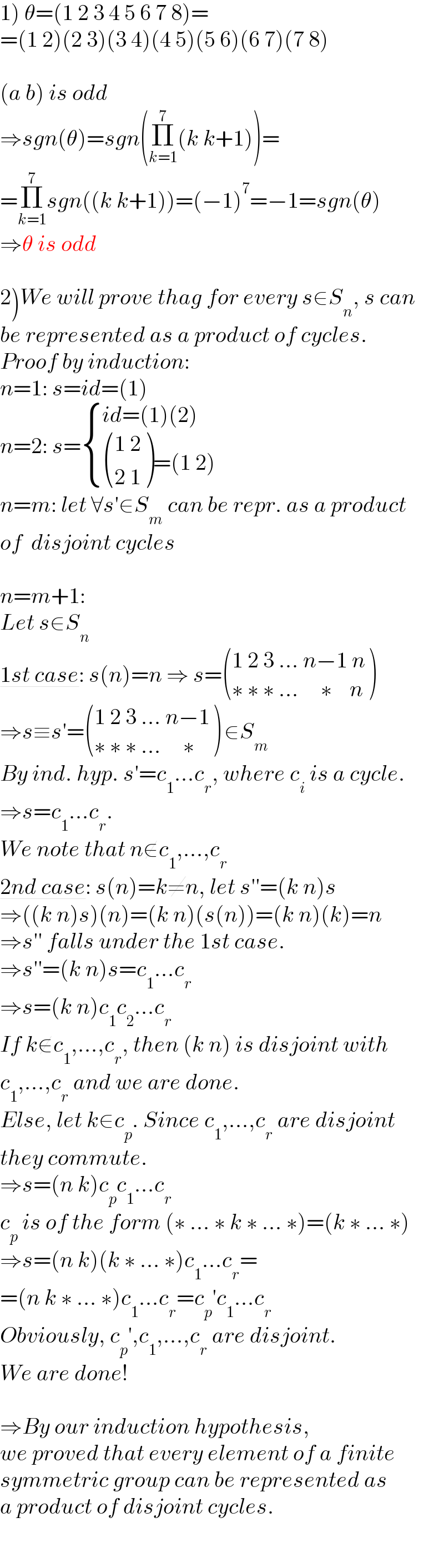 1) θ=(1 2 3 4 5 6 7 8)=  =(1 2)(2 3)(3 4)(4 5)(5 6)(6 7)(7 8)    (a b) is odd  ⇒sgn(θ)=sgn(Π_(k=1) ^7 (k k+1))=  =Π_(k=1) ^7 sgn((k k+1))=(−1)^7 =−1=sgn(θ)  ⇒θ is odd    2)We will prove thag for every s∈S_n , s can  be represented as a product of cycles.  Proof by induction:  n=1: s=id=(1)  n=2: s= { ((id=(1)(2))),(( (((1 2)),((2 1)) )=(1 2))) :}  n=m: let ∀s′∈S_m  can be repr. as a product  of  disjoint cycles     n=m+1:  Let s∈S_n   1st case: s(n)=n ⇒ s= (((1 2 3 ... n−1 n)),((∗ ∗ ∗ ...     ∗    n)) )  ⇒s≡s′= (((1 2 3 ... n−1)),((∗ ∗ ∗ ...     ∗ )) ) ∈S_m   By ind. hyp. s′=c_1 ...c_r , where c_i  is a cycle.  ⇒s=c_1 ...c_r .  We note that n∉c_1 ,...,c_r   2nd case: s(n)=k≠n, let s′′=(k n)s  ⇒((k n)s)(n)=(k n)(s(n))=(k n)(k)=n  ⇒s′′ falls under the 1st case.  ⇒s′′=(k n)s=c_1 ...c_r   ⇒s=(k n)c_1 c_2 ...c_r   If k∉c_1 ,...,c_r , then (k n) is disjoint with  c_1 ,...,c_r  and we are done.  Else, let k∈c_p . Since c_1 ,...,c_r  are disjoint  they commute.  ⇒s=(n k)c_p c_1 ...c_r   c_p  is of the form (∗ ... ∗ k ∗ ... ∗)=(k ∗ ... ∗)  ⇒s=(n k)(k ∗ ... ∗)c_1 ...c_r =  =(n k ∗ ... ∗)c_1 ...c_r =c_p ′c_1 ...c_r   Obviously, c_p ′,c_1 ,...,c_r  are disjoint.  We are done!    ⇒By our induction hypothesis,  we proved that every element of a finite  symmetric group can be represented as  a product of disjoint cycles.  