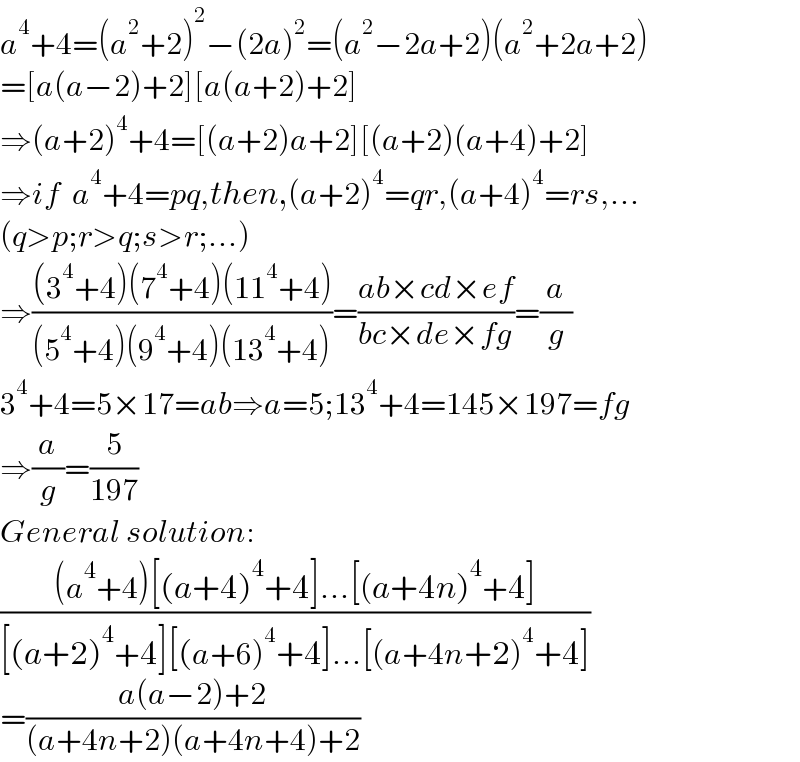 a^4 +4=(a^2 +2)^2 −(2a)^2 =(a^2 −2a+2)(a^2 +2a+2)  =[a(a−2)+2][a(a+2)+2]  ⇒(a+2)^4 +4=[(a+2)a+2][(a+2)(a+4)+2]  ⇒if  a^4 +4=pq,then,(a+2)^4 =qr,(a+4)^4 =rs,...  (q>p;r>q;s>r;...)  ⇒(((3^4 +4)(7^4 +4)(11^4 +4))/((5^4 +4)(9^4 +4)(13^4 +4)))=((ab×cd×ef)/(bc×de×fg))=(a/g)  3^4 +4=5×17=ab⇒a=5;13^4 +4=145×197=fg  ⇒(a/g)=(5/(197))  General solution:  (((a^4 +4)[(a+4)^4 +4]...[(a+4n)^4 +4])/([(a+2)^4 +4][(a+6)^4 +4]...[(a+4n+2)^4 +4]))  =((a(a−2)+2)/((a+4n+2)(a+4n+4)+2))  