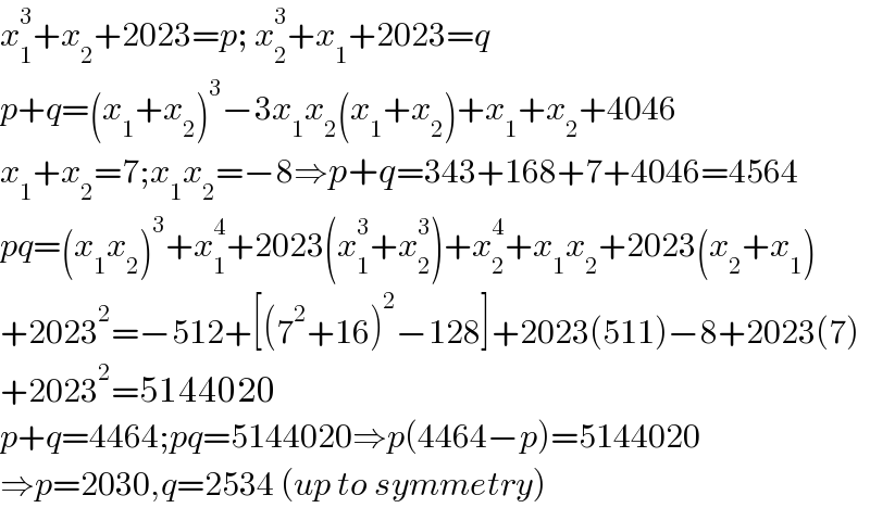 x_1 ^3 +x_2 +2023=p; x_2 ^3 +x_1 +2023=q  p+q=(x_1 +x_2 )^3 −3x_1 x_2 (x_1 +x_2 )+x_1 +x_2 +4046  x_1 +x_2 =7;x_1 x_2 =−8⇒p+q=343+168+7+4046=4564  pq=(x_1 x_2 )^3 +x_1 ^4 +2023(x_1 ^3 +x_2 ^3 )+x_2 ^4 +x_1 x_2 +2023(x_2 +x_1 )  +2023^2 =−512+[(7^2 +16)^2 −128]+2023(511)−8+2023(7)  +2023^2 =5144020  p+q=4464;pq=5144020⇒p(4464−p)=5144020  ⇒p=2030,q=2534 (up to symmetry)  