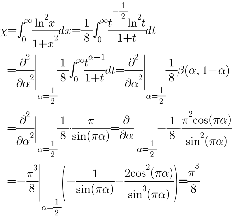 χ=∫_0 ^∞ ((ln^2 x)/(1+x^2 ))dx=(1/8)∫_0 ^∞ ((t^(−(1/2)) ln^2 t)/(1+t))dt     =(∂^2 /∂α^2 )∣_(α=(1/2)) (1/8)∫_0 ^∞ (t^(α−1) /(1+t))dt=(∂^2 /∂α^2 )∣_(α=(1/2)) (1/8)β(α, 1−α)     =(∂^2 /∂α^2 )∣_(α=(1/2)) (1/8)∙(π/(sin(πα)))=(∂/∂α)∣_(α=(1/2)) −(1/8)∙((π^2 cos(πα))/(sin^2 (πα)))     =−(π^3 /8)∣_(α=(1/2)) (−(1/(sin(πα)))−((2cos^2 (πα))/(sin^3 (πα))))=(π^3 /8)  