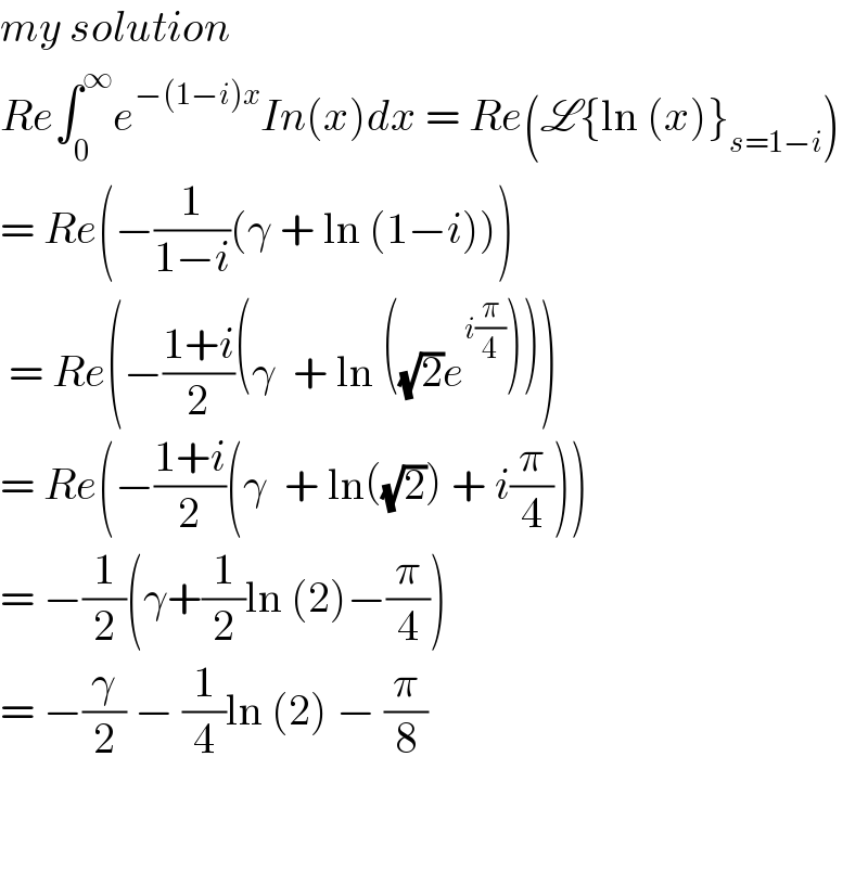 my solution  Re∫_0 ^∞ e^(−(1−i)x) In(x)dx = Re(L{ln (x)}_(s=1−i) )  = Re(−(1/(1−i))(γ + ln (1−i)))   = Re(−((1+i)/2)(γ  + ln ((√2)e^(i(π/4)) )))  = Re(−((1+i)/2)(γ  + ln((√2)) + i(π/4)))  = −(1/2)(γ+(1/2)ln (2)−(π/4))  = −(γ/2) − (1/4)ln (2) − (π/8)       