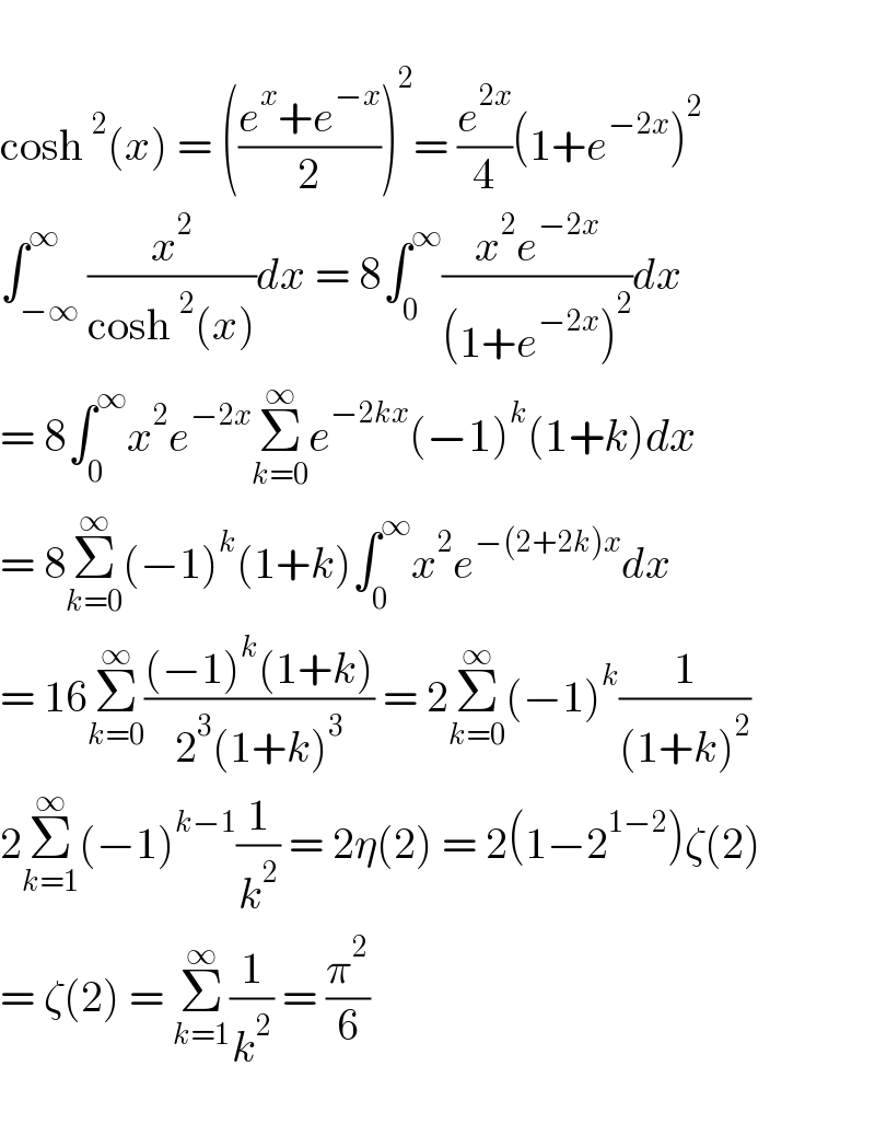   cosh^2 (x) = (((e^x +e^(−x) )/2))^2 = (e^(2x) /4)(1+e^(−2x) )^2   ∫_(−∞) ^∞ (x^2 /(cosh^2 (x)))dx = 8∫_0 ^∞ ((x^2 e^(−2x) )/((1+e^(−2x) )^2 ))dx  = 8∫_0 ^∞ x^2 e^(−2x) Σ_(k=0) ^∞ e^(−2kx) (−1)^k (1+k)dx  = 8Σ_(k=0) ^∞ (−1)^k (1+k)∫_0 ^∞ x^2 e^(−(2+2k)x) dx  = 16Σ_(k=0) ^∞ (((−1)^k (1+k))/(2^3 (1+k)^3 )) = 2Σ_(k=0) ^∞ (−1)^k (1/((1+k)^2 ))  2Σ_(k=1) ^∞ (−1)^(k−1) (1/k^2 ) = 2η(2) = 2(1−2^(1−2) )ζ(2)  = ζ(2) = Σ_(k=1) ^∞ (1/k^2 ) = (π^2 /6)    