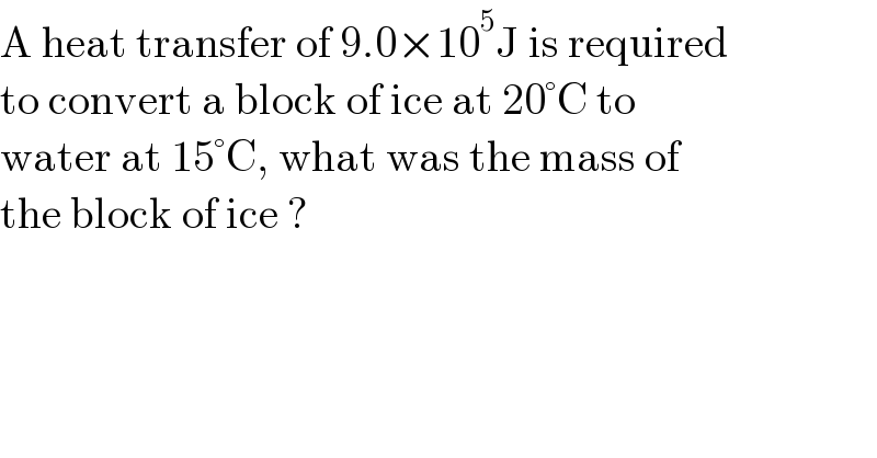 A heat transfer of 9.0×10^5 J is required  to convert a block of ice at 20°C to  water at 15°C, what was the mass of  the block of ice ?  