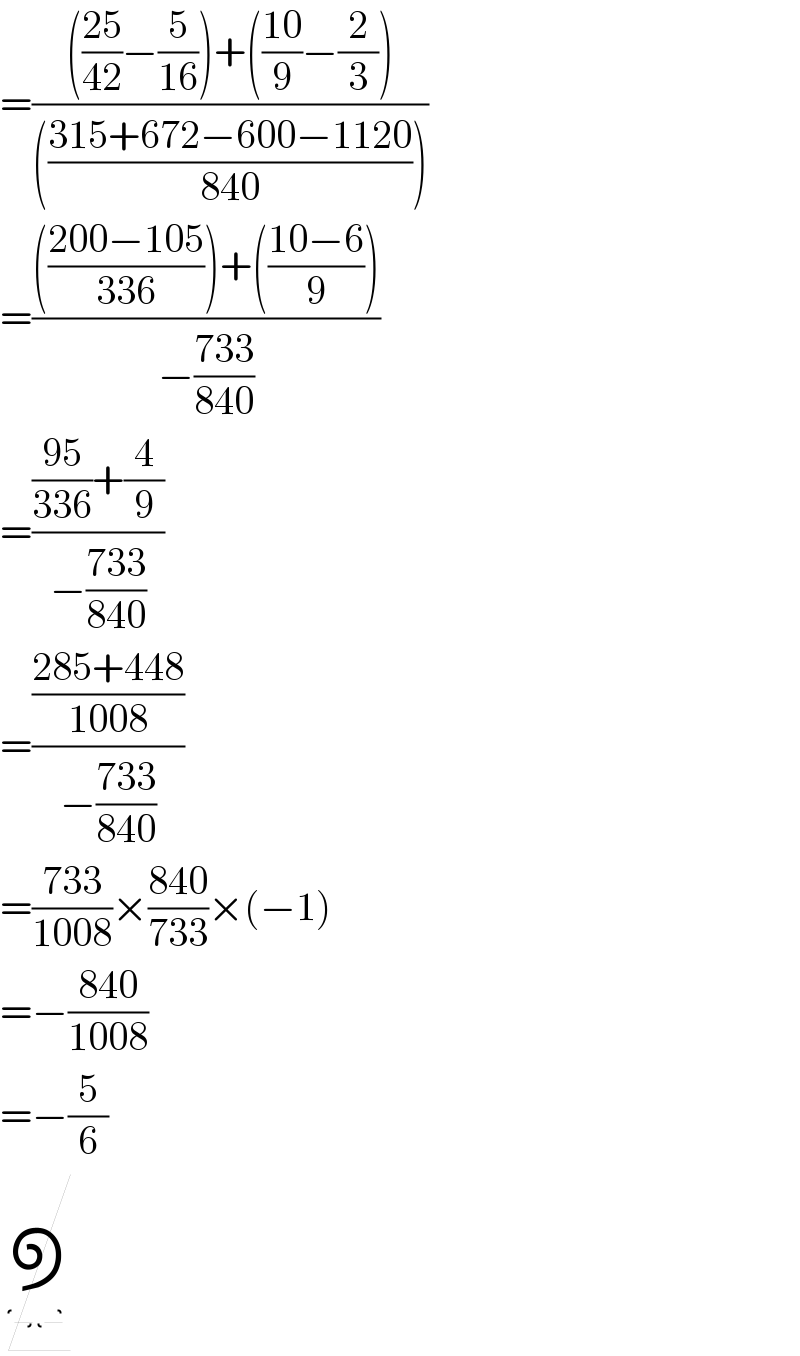 =(((((25)/(42))−(5/(16)))+(((10)/9)−(2/3)))/((((315+672−600−1120)/(840)))))  =(((((200−105)/(336)))+(((10−6)/9)))/(−((733)/(840))))  =((((95)/(336))+(4/9))/(−((733)/(840))))  =(((285+448)/(1008))/(−((733)/(840))))  =((733)/(1008))×((840)/(733))×(−1)  =−((840)/(1008))  =−(5/6)      