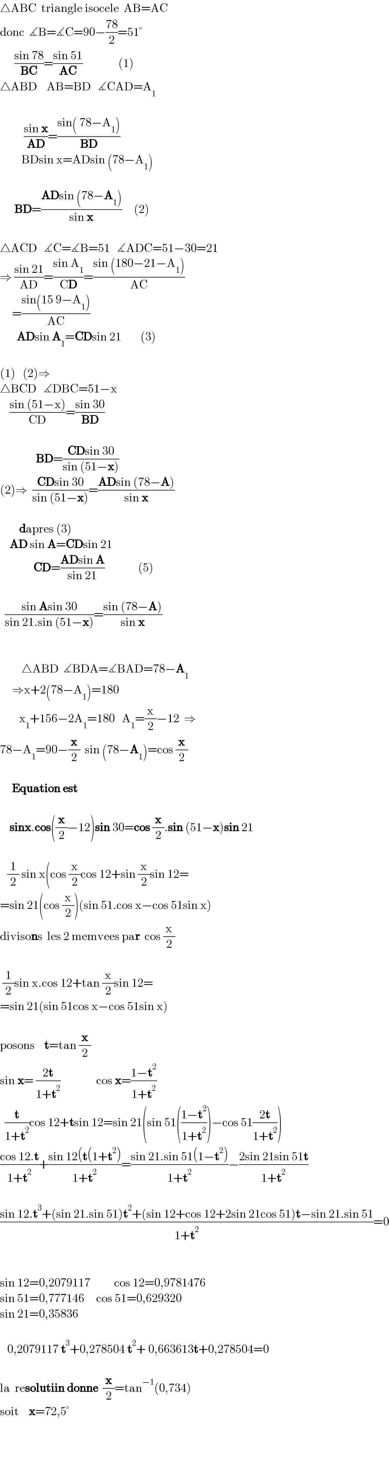 △ABC  triangle isocele  AB=AC  donc  ∡B=∡C=90−((78)/2)=51°        ((sin 78)/(BC))=((sin 51)/(AC))               (1)  △ABD    AB=BD   ∡CAD=A_1                        ((sin x)/(AD))=((sin( 78−A_1 ))/(BD))                BDsin x=ADsin (78−A_1 )          BD=((ADsin (78−A_1 ))/(sin x))     (2)               △ACD   ∡C=∡B=51   ∡ADC=51−30=21  ⇒ ((sin 21)/(AD))=((sin A_1 )/(CD))=((sin (180−21−A_1 ))/(AC))       =((sin(15 9−A_1 ))/(AC))         ADsin A_1 =CDsin 21        (3)               (1)   (2)⇒     △BCD   ∡DBC=51−x      ((sin (51−x))/(CD))=((sin 30)/(BD))                   BD=((CDsin 30)/(sin (51−x)))  (2)⇒  ((CDsin 30)/(sin (51−x)))=((ADsin (78−A))/(sin x))               dapres (3)      AD sin A=CDsin 21                CD=((ADsin A)/(sin 21))              (5)        ((sin Asin 30)/(sin 21.sin (51−x)))=((sin (78−A))/(sin x))                                           △ABD  ∡BDA=∡BAD=78−A_1        ⇒x+2(78−A_1 )=180          x_1 +156−2A_1 =180   A_1 =(x/2)−12  ⇒  78−A_1 =90−(x/2)  sin (78−A_1 )=cos (x/2)         Equation est        sinx.cos((x/2)−12)sin 30=cos (x/2).sin (51−x)sin 21       (1/2) sin x(cos (x/2)cos 12+sin (x/2)sin 12=  =sin 21(cos (x/2))(sin 51.cos x−cos 51sin x)  divisons  les 2 memvees par  cos (x/2)     (1/2)sin x.cos 12+tan (x/2)sin 12=  =sin 21(sin 51cos x−cos 51sin x)    posons    t=tan (x/2)  sin x= ((2t)/(1+t^2 ))               cos x=((1−t^2 )/(1+t^2 ))    (t/(1+t^2 ))cos 12+tsin 12=sin 21(sin 51(((1−t^2 )/(1+t^2 )))−cos 51((2t)/(1+t^2 )))  ((cos 12.t)/(1+t^2 ))+((sin 12(t(1+t^2 ))/(1+t^2 ))=((sin 21.sin 51(1−t^2 ))/(1+t^2 ))−((2sin 21sin 51t)/(1+t^2 ))    ((sin 12.t^3 +(sin 21.sin 51)t^2 +(sin 12+cos 12+2sin 21cos 51)t−sin 21.sin 51)/(1+t^2 ))=0      sin 12=0,2079117          cos 12=0,9781476  sin 51=0,777146     cos 51=0,629320  sin 21=0,35836       0,2079117 t^3 +0,278504 t^2 + 0,663613t+0,278504=0    la  resolutiin donne  (x/2)=tan^(−1) (0,734)  soit    x=72,5°        