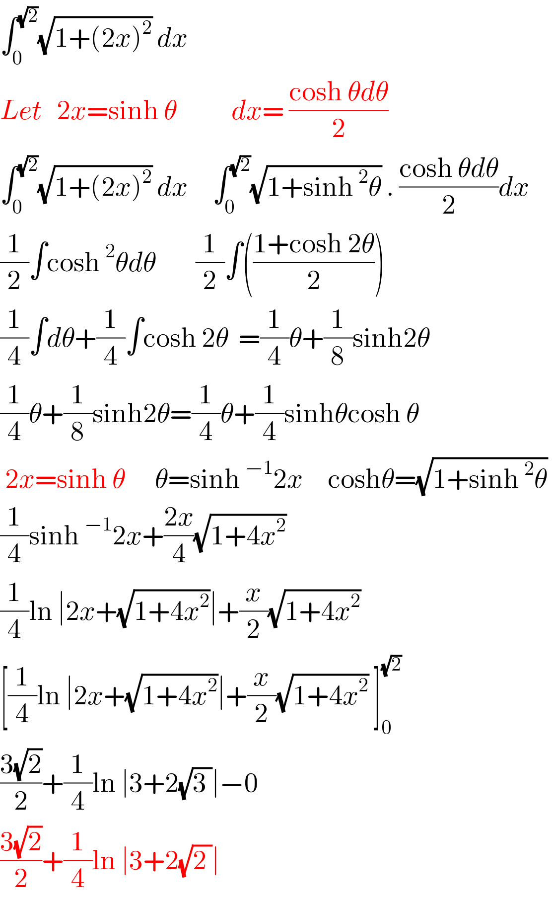 ∫_0 ^(√2) (√(1+(2x)^2 )) dx  Let   2x=sinh θ           dx= ((cosh θdθ)/2)  ∫_0 ^(√2) (√(1+(2x)^2 )) dx     ∫_0 ^(√2) (√(1+sinh^2 θ)) . ((cosh θdθ)/2)dx  (1/2)∫cosh^2 θdθ        (1/2)∫(((1+cosh 2θ)/2))  (1/4)∫dθ+(1/4)∫cosh 2θ  =(1/4)θ+(1/8)sinh2θ  (1/4)θ+(1/8)sinh2θ=(1/4)θ+(1/4)sinhθcosh θ   2x=sinh θ      θ=sinh^(−1) 2x     coshθ=(√(1+sinh^2 θ))   (1/4)sinh^(−1) 2x+((2x)/4)(√(1+4x^2 ))   (1/4)ln ∣2x+(√(1+4x^2 ))∣+(x/2)(√(1+4x^2 ))   [(1/4)ln ∣2x+(√(1+4x^2 ))∣+(x/2)(√(1+4x^2 )) ]_0 ^(√2)   ((3(√2))/2)+(1/4)ln ∣3+2(√(3 ))∣−0  ((3(√2))/2)+(1/4)ln ∣3+2(√(2 ))∣   