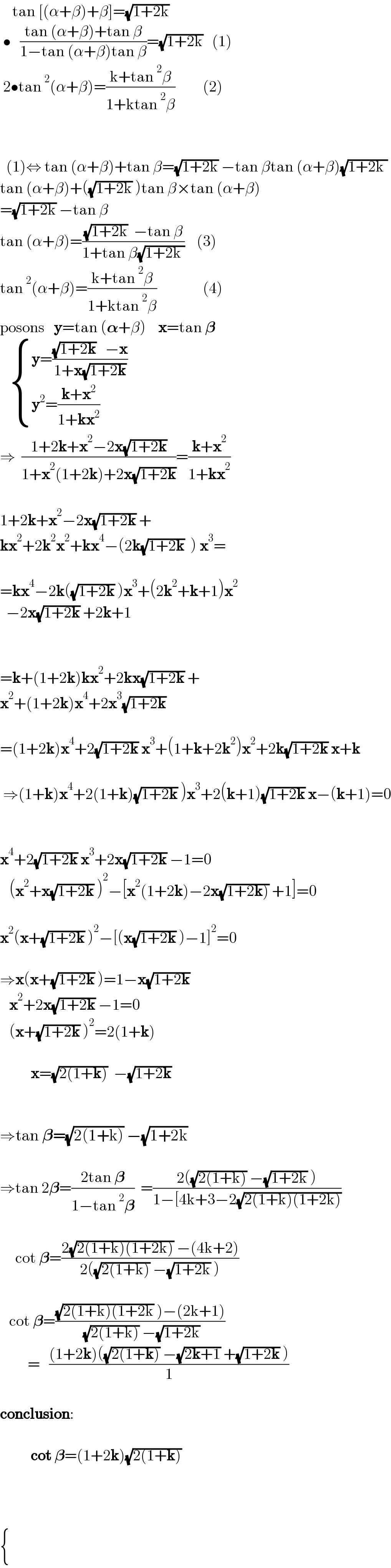     tan [(α+β)+β]=(√(1+2k))              •   ((tan (α+β)+tan β)/(1−tan (α+β)tan β))=(√(1+2k))   (1)   2•tan^2 (α+β)=((k+tan^2 β)/(1+ktan^2 β))         (2)        (1)⇔ tan (α+β)+tan β=(√(1+2k)) −tan βtan (α+β)(√(1+2k ))   tan (α+β)+((√(1+2k)) )tan β×tan (α+β)  =(√(1+2k)) −tan β  tan (α+β)=(((√(1+2k))  −tan β)/(1+tan β(√(1+2k ))))    (3)  tan^2 (α+β)=((k+tan^2 β)/(1+ktan^2 β))               (4)  posons   y=tan (𝛂+β)    x=tan 𝛃      { ((y=(((√(1+2k))   −x)/(1+x(√(1+2k)))) )),((y^2 =((k+x^2 )/(1+kx^2 )))) :}  ⇒  ((1+2k+x^2 −2x(√(1+2k)))/(1+x^2 (1+2k)+2x(√(1+2k))))=((k+x^2 )/(1+kx^2 ))    1+2k+x^2 −2x(√(1+2k)) +  kx^2 +2k^2 x^2 +kx^4 −(2k(√(1+2k))  ) x^3 =    =kx^4 −2k((√(1+2k)) )x^3 +(2k^2 +k+1)x^2     −2x(√(1+2k)) +2k+1        =k+(1+2k)kx^2 +2kx(√(1+2k)) +  x^2 +(1+2k)x^4 +2x^3 (√(1+2k))     =(1+2k)x^4 +2(√(1+2k)) x^3 +(1+k+2k^2 )x^2 +2k(√(1+2k)) x+k     ⇒(1+k)x^4 +2(1+k)(√(1+2k)) )x^3 +2(k+1)(√(1+2k)) x−(k+1)=0      x^4 +2(√(1+2k)) x^3 +2x(√(1+2k)) −1=0     (x^2 +x(√(1+2k)) )^2 −[x^2 (1+2k)−2x(√(1+2k))) +1]=0    x^2 (x+(√(1+2k)) )^2 −[(x(√(1+2k)) )−1]^2 =0    ⇒x(x+(√(1+2k)) )=1−x(√(1+2k))      x^2 +2x(√(1+2k)) −1=0     (x+(√(1+2k)) )^2 =2(1+k)              x=(√(2(1+k)))  −(√(1+2k))            ⇒tan 𝛃=(√(2(1+k))) −(√(1+2k))     ⇒tan 2𝛃=((2tan 𝛃)/(1−tan^2 𝛃))  =((2((√(2(1+k))) −(√(1+2k)) ))/(1−[4k+3−2(√(2(1+k)(1+2k)))))         cot 𝛃=((2(√(2(1+k)(1+2k))) −(4k+2))/(2((√(2(1+k))) −(√(1+2k)) )))       cot 𝛃=(((√(2(1+k)(1+2k)) )−(2k+1))/( (√(2(1+k))) −(√(1+2k))))             =   (((1+2k)((√(2(1+k))) −(√(2k+1)) +(√(1+2k)) ))/1)    conclusion:              cot 𝛃=(1+2k)(√(2(1+k)))         { (),() :}  