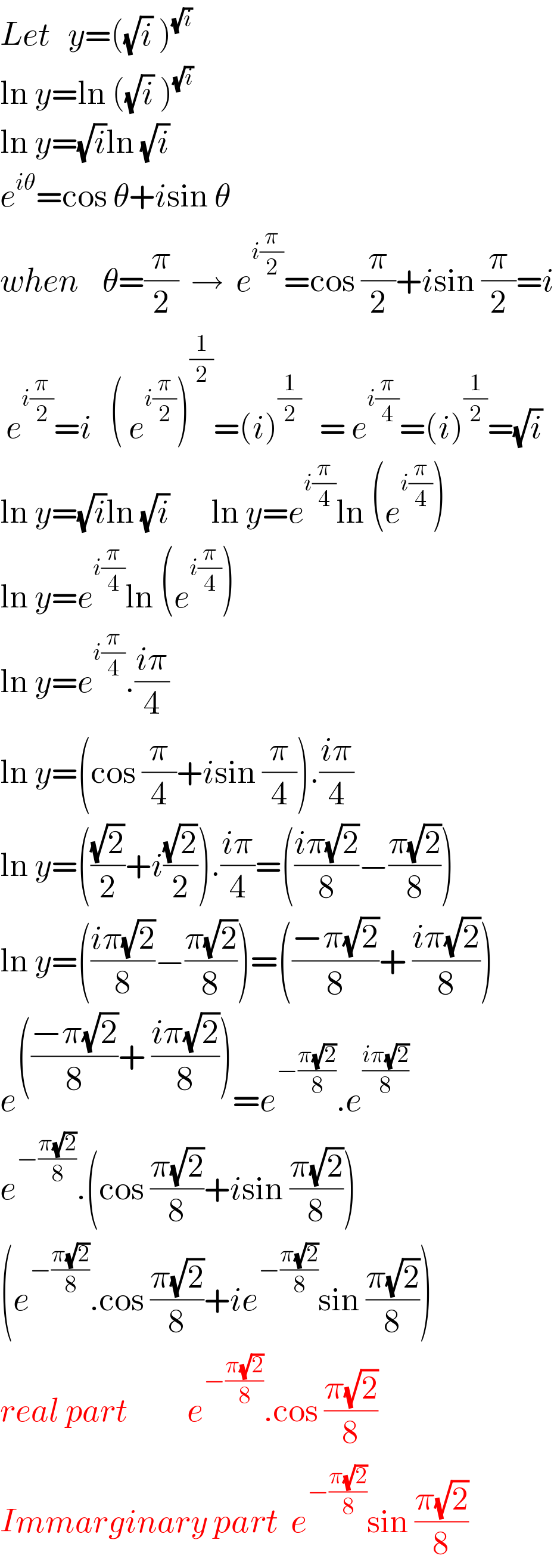 Let   y=((√i) )^(√i)    ln y=ln ((√i) )^(√i)     ln y=(√i)ln (√i)     e^(iθ) =cos θ+isin θ  when    θ=(π/2)  →  e^(i(π/2)) =cos (π/2)+isin (π/2)=i   e^(i(π/2)) =i   ( e^(i(π/2)) )^(1/2) =(i)^(1/2)    = e^(i(π/4)) =(i)^(1/2) =(√i)  ln y=(√i)ln (√i)       ln y=e^(i(π/4)) ln (e^(i(π/4)) )  ln y=e^(i(π/4)) ln (e^(i(π/4)) )  ln y=e^(i(π/4)) .((iπ)/4)  ln y=(cos (π/4)+isin (π/4)).((iπ)/4)  ln y=(((√2)/2)+i((√2)/2)).((iπ)/4)=(((iπ(√2))/8)−((π(√2))/8))  ln y=(((iπ(√2))/8)−((π(√2))/8))=(((−π(√2))/8)+ ((iπ(√2))/8))  e^((((−π(√2))/8)+ ((iπ(√2))/8))) =e^(−((π(√2))/8)) .e^((iπ(√2))/8)   e^(−((π(√2))/8)) .(cos ((π(√2))/8)+isin ((π(√2))/8))  (e^(−((π(√2))/8)) .cos ((π(√2))/8)+ie^(−((π(√2))/8)) sin ((π(√2))/8))  real part          e^(−((π(√2))/8)) .cos ((π(√2))/8)  Immarginary part  e^(−((π(√2))/8)) sin ((π(√2))/8)  