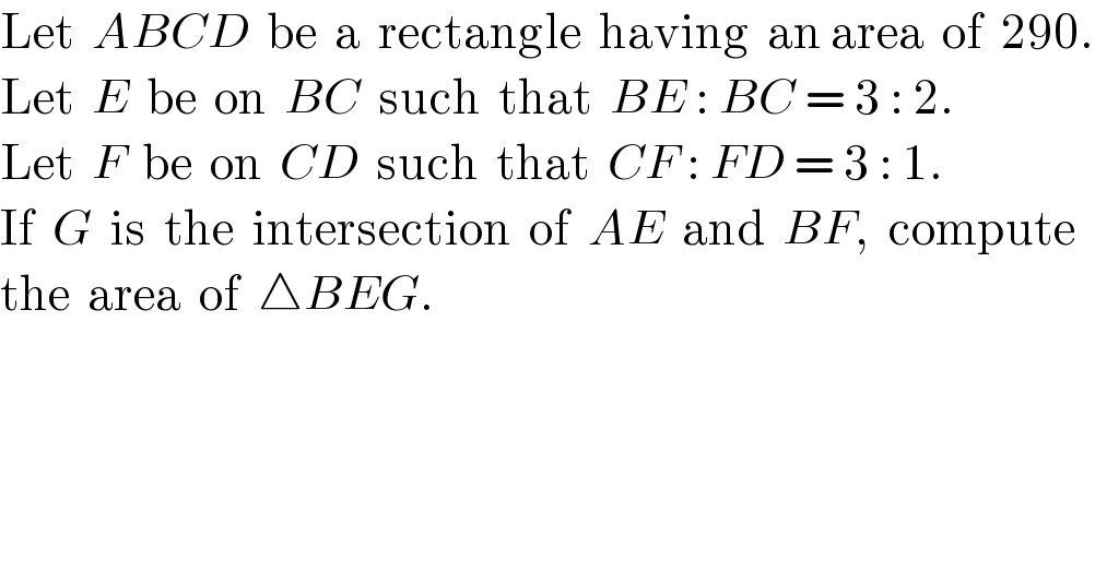 Let  ABCD  be  a  rectangle  having  an area  of  290.  Let  E  be  on  BC  such  that  BE : BC = 3 : 2.  Let  F  be  on  CD  such  that  CF : FD = 3 : 1.  If  G  is  the  intersection  of  AE  and  BF,  compute  the  area  of  △BEG.  