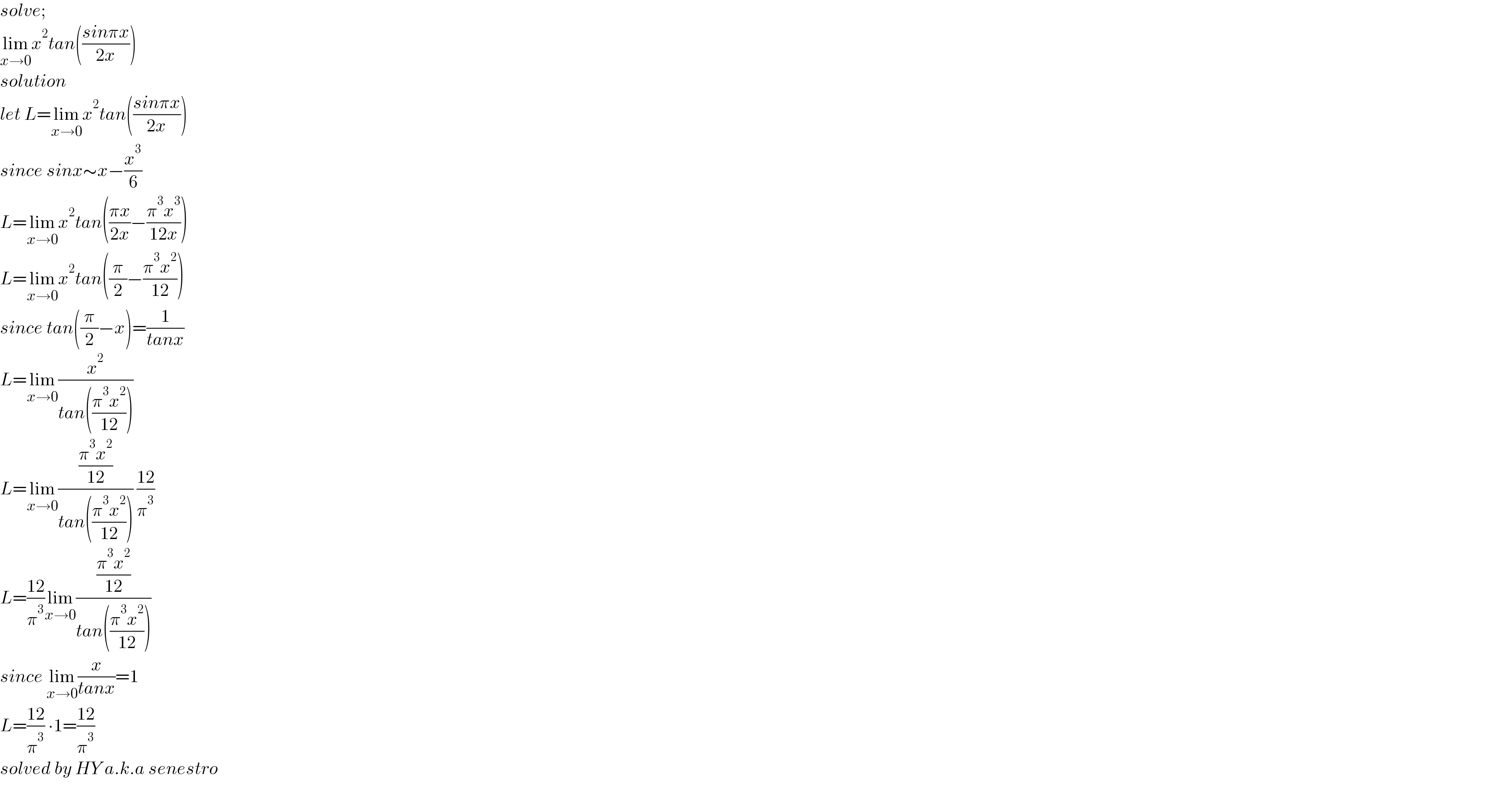 solve;  lim_(x→0) x^2 tan(((sinπx)/(2x)))  solution  let L=lim_(x→0) x^2 tan(((sinπx)/(2x)))  since sinx∼x−(x^3 /6)   L=lim_(x→0) x^2 tan(((πx)/(2x))−((π^3 x^3 )/(12x)))  L=lim_(x→0) x^2 tan((π/2)−((π^3 x^2 )/(12)))  since tan((π/2)−x)=(1/(tanx))  L=lim_(x→0) (x^2 /(tan(((π^3 x^2 )/(12)))))  L=lim_(x→0) (((π^3 x^2 )/(12))/(tan(((π^3 x^2 )/(12))))) ((12)/π^3 )  L=((12)/π^3 )lim_(x→0) (((π^3 x^2 )/(12))/(tan(((π^3 x^2 )/(12)))))  since lim_(x→0) (x/(tanx))=1  L=((12)/π^3 ) ∙1=((12)/π^3 )  solved by HY a.k.a senestro  