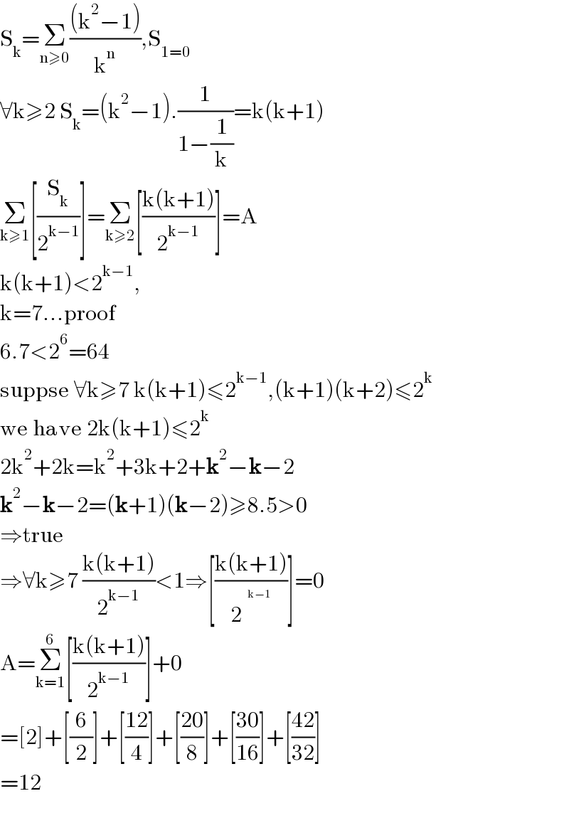 S_k =Σ_(n≥0) (((k^2 −1))/k^n ),S_(1=0)   ∀k≥2 S_k =(k^2 −1).(1/(1−(1/k)))=k(k+1)  Σ_(k≥1) [(S_k /2^(k−1) )]=Σ_(k≥2) [((k(k+1))/2^(k−1) )]=A  k(k+1)<2^(k−1) ,  k=7...proof  6.7<2^6 =64  suppse ∀k≥7 k(k+1)≤2^(k−1) ,(k+1)(k+2)≤2^k   we have 2k(k+1)≤2^k   2k^2 +2k=k^2 +3k+2+k^2 −k−2  k^2 −k−2=(k+1)(k−2)≥8.5>0  ⇒true  ⇒∀k≥7 ((k(k+1))/2^(k−1) )<1⇒[((k(k+1))/2^ )]=0  A=Σ_(k=1) ^6 [((k(k+1))/2^(k−1) )]+0  =[2]+[(6/2)]+[((12)/4)]+[((20)/8)]+[((30)/(16))]+[((42)/(32))]  =12    