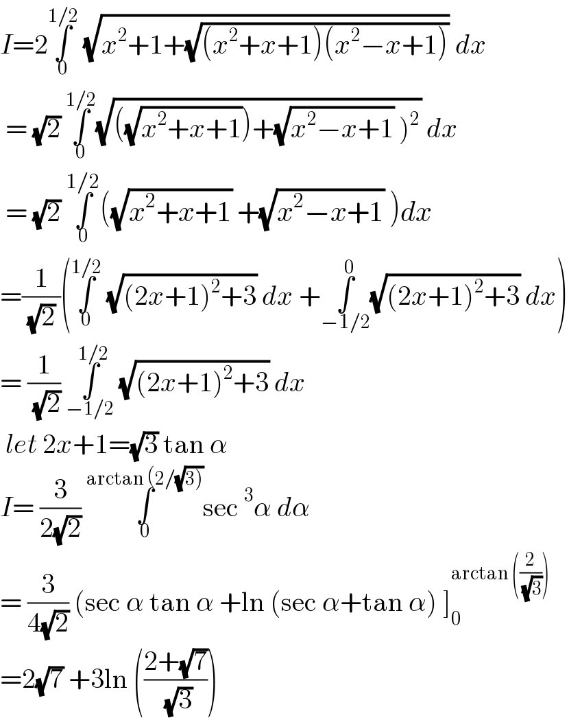 I=2∫_0 ^(1/2)  (√(x^2 +1+(√((x^2 +x+1)(x^2 −x+1))))) dx   = (√2) ∫_0 ^(1/2) (√(((√(x^2 +x+1)))+(√(x^2 −x+1)) )^2 )) dx   = (√2) ∫_0 ^(1/2) ((√(x^2 +x+1)) +(√(x^2 −x+1)) )dx  =(1/( (√2) ))(∫_0 ^(1/2)  (√((2x+1)^2 +3)) dx +∫_(−1/2) ^0 (√((2x+1)^2 +3)) dx)  = (1/( (√2))) ∫_(−1/2) ^(1/2)  (√((2x+1)^2 +3)) dx    let 2x+1=(√3) tan α   I= (3/(2(√2))) ∫_0 ^(arctan (2/(√(3)))) sec^3 α dα   = (3/(4(√2))) (sec α tan α +ln (sec α+tan α) ]_0 ^(arctan ((2/( (√3)))))   =2(√7) +3ln (((2+(√7))/( (√3))))   