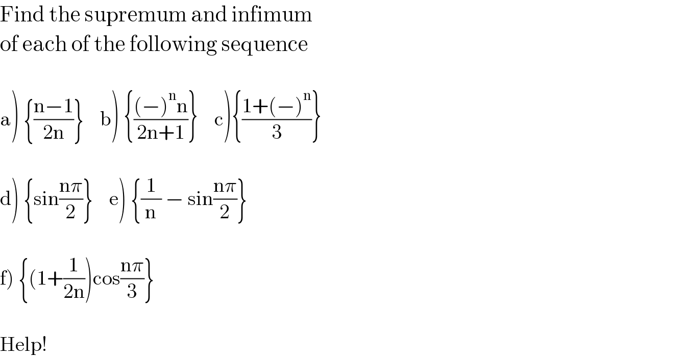 Find the supremum and infimum  of each of the following sequence    a) {((n−1)/(2n))}    b) {(((−)^n n)/(2n+1))}    c){((1+(−)^n )/3)}    d) {sin((nπ)/2)}    e) {(1/n) − sin((nπ)/2)}    f) {(1+(1/(2n)))cos((nπ)/3)}    Help!  