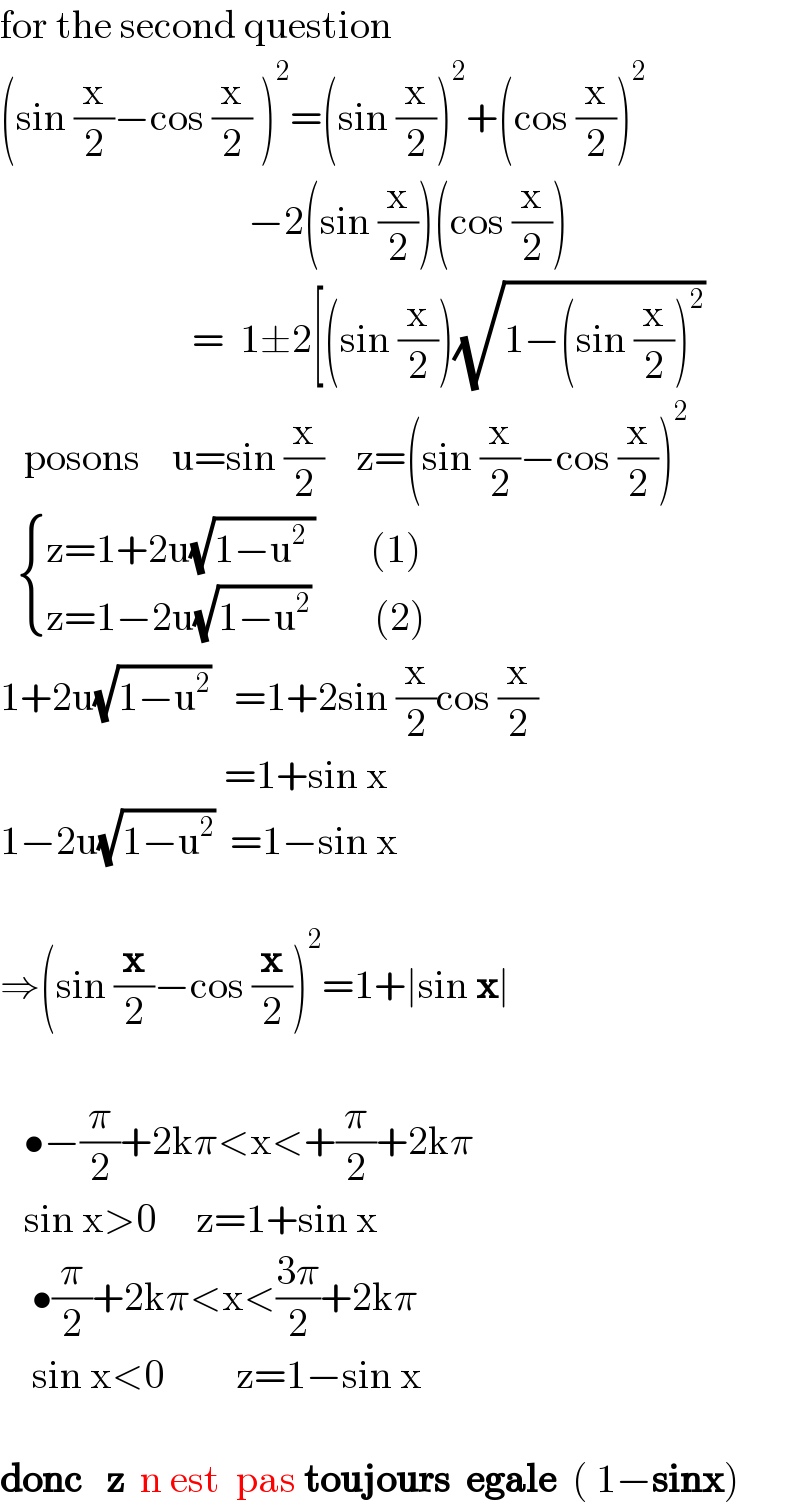 for the second question  (sin (x/2)−cos (x/2) )^2 =(sin (x/2))^2 +(cos (x/2))^2                                  −2(sin (x/2))(cos (x/2))                          =  1±2[(sin (x/2))(√(1−(sin (x/2))^2 ))     posons    u=sin (x/2)    z=(sin (x/2)−cos (x/2))^2      { ((z=1+2u(√(1−u^2  ))       (1))),((z=1−2u(√(1−u^2 ))        (2))) :}          1+2u(√(1−u^2 ))   =1+2sin (x/2)cos (x/2)                              =1+sin x  1−2u(√(1−u^2 ))  =1−sin x    ⇒(sin (x/2)−cos (x/2))^2 =1+∣sin x∣       •−(π/2)+2kπ<x<+(π/2)+2kπ     sin x>0     z=1+sin x      •(π/2)+2kπ<x<((3π)/2)+2kπ      sin x<0         z=1−sin x    donc   z  n est  pas toujours  egale  ( 1−sinx)  