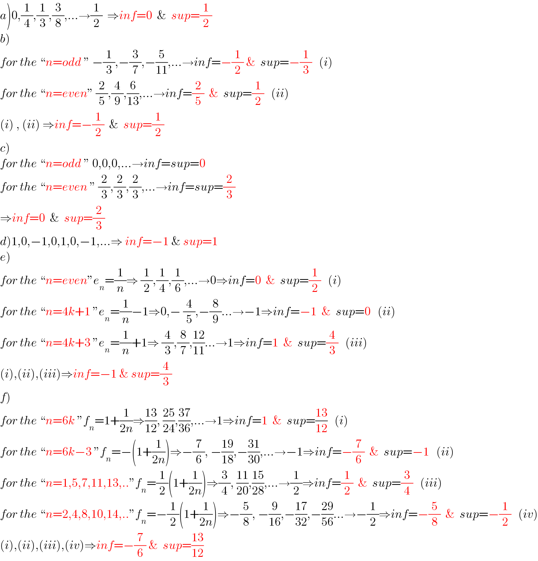 a)0,(1/4),(1/3),(3/8),...→(1/2)  ⇒inf=0  &  sup=(1/2)  b)  for the “n=odd ” −(1/3),−(3/7),−(5/(11)),...→inf=−(1/2) &  sup=−(1/3)   (i)  for the “n=even” (2/5),(4/9),(6/(13)),...→inf=(2/5)  &  sup=(1/2)   (ii)  (i) , (ii) ⇒inf=−(1/2)  &  sup=(1/2)      c)  for the “n=odd ” 0,0,0,...→inf=sup=0  for the “n=even ” (2/3),(2/3),(2/3),...→inf=sup=(2/3)  ⇒inf=0  &  sup=(2/3)  d)1,0,−1,0,1,0,−1,...⇒ inf=−1 & sup=1  e)  for the “n=even”e_n =(1/n)⇒ (1/2),(1/4),(1/6),...→0⇒inf=0  &  sup=(1/2)   (i)  for the “n=4k+1 ”e_n =(1/n)−1⇒0,− (4/5),−(8/9)...→−1⇒inf=−1  &  sup=0   (ii)  for the “n=4k+3 ”e_n =(1/n)+1⇒ (4/3),(8/7),((12)/(11))...→1⇒inf=1  &  sup=(4/3)   (iii)  (i),(ii),(iii)⇒inf=−1 & sup=(4/3)  f)  for the “n=6k ”f_n =1+(1/(2n))⇒((13)/(12)), ((25)/(24)),((37)/(36)),...→1⇒inf=1  &  sup=((13)/(12))   (i)  for the “n=6k−3 ”f_n =−(1+(1/(2n)))⇒−(7/6), −((19)/(18)),−((31)/(30)),...→−1⇒inf=−(7/6)  &  sup=−1   (ii)  for the “n=1,5,7,11,13,..”f_n =(1/2)(1+(1/(2n)))⇒(3/4), ((11)/(20)),((15)/(28)),...→(1/2)⇒inf=(1/2)  &  sup=(3/4)   (iii)  for the “n=2,4,8,10,14,..”f_n =−(1/2)(1+(1/(2n)))⇒−(5/8), −(9/(16)),−((17)/(32)),−((29)/(56))...→−(1/2)⇒inf=−(5/8)  &  sup=−(1/2)   (iv)  (i),(ii),(iii),(iv)⇒inf=−(7/6) &  sup=((13)/(12))  