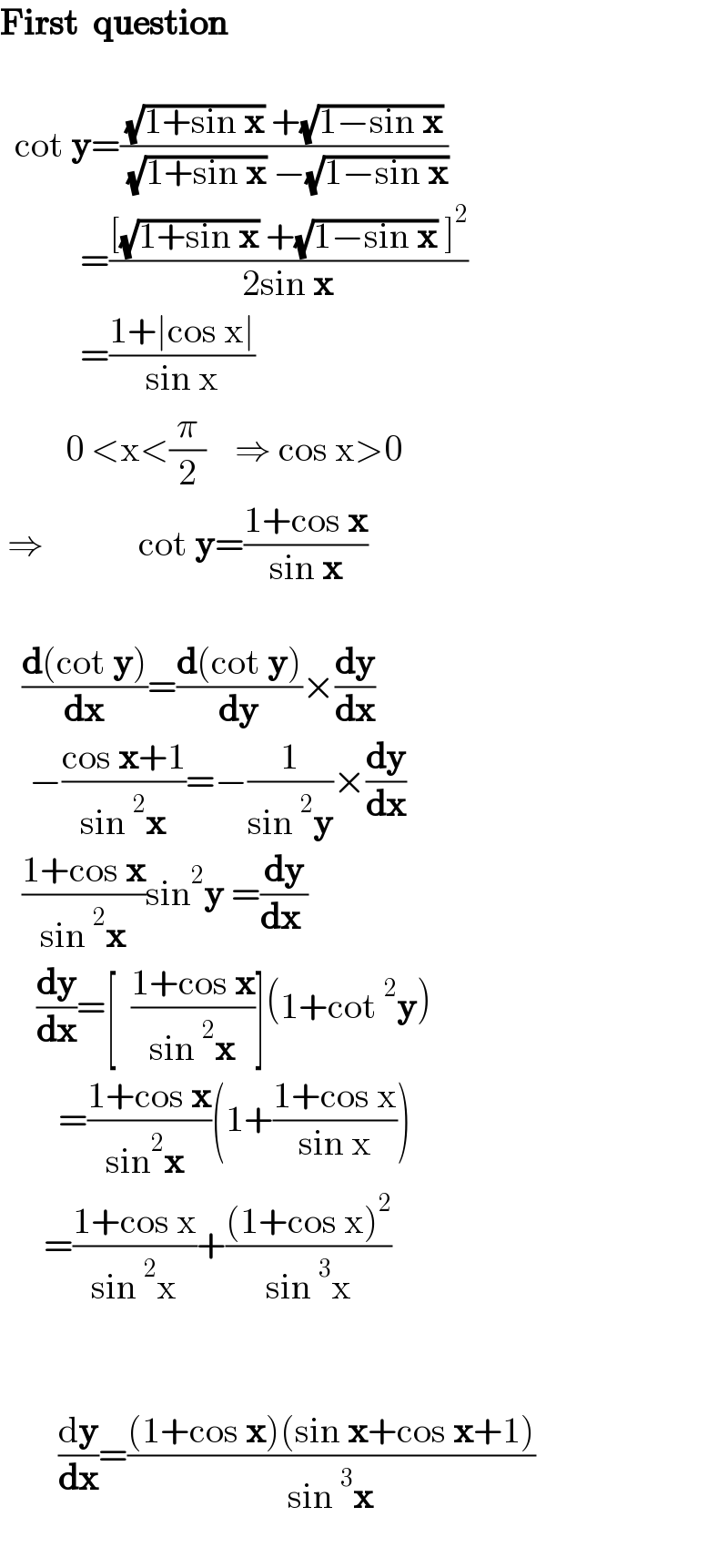 First  question        cot y=(((√(1+sin x)) +(√(1−sin x)))/( (√(1+sin x)) −(√(1−sin x))))             =(([(√(1+sin x)) +(√(1−sin x)) ]^2 )/(2sin x))             =((1+∣cos x∣)/(sin x))           0 <x<(π/2)    ⇒ cos x>0   ⇒             cot y=((1+cos x)/(sin x))       ((d(cot y))/dx)=((d(cot y))/dy)×(dy/dx)      −((cos x+1)/(sin^2 x))=−(1/(sin^2 y))×(dy/dx)     ((1+cos x)/(sin^2 x))sin^2 y =(dy/(dx ))       (dy/dx)=[  ((1+cos x)/(sin^2 x))](1+cot^2 y)          =((1+cos x)/(sin^2 x ))(1+((1+cos x)/(sin x)))        =((1+cos x)/(sin^2 x))+(((1+cos x)^2 )/(sin^3 x))              (dy/dx)=(((1+cos x)(sin x+cos x+1))/(sin^3 x))    