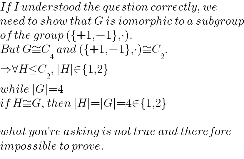 If I understood the question correctly, we   need to show that G is iomorphic to a subgroup  of the group ({+1,−1},∙).  But G≅C_4  and ({+1,−1},∙)≅C_2 .  ⇒∀H≤C_2 , ∣H∣∈{1,2}  while ∣G∣=4  if H≅G, then ∣H∣=∣G∣=4∉{1,2}    what you′re asking is not true and therefore  impossible to prove.  