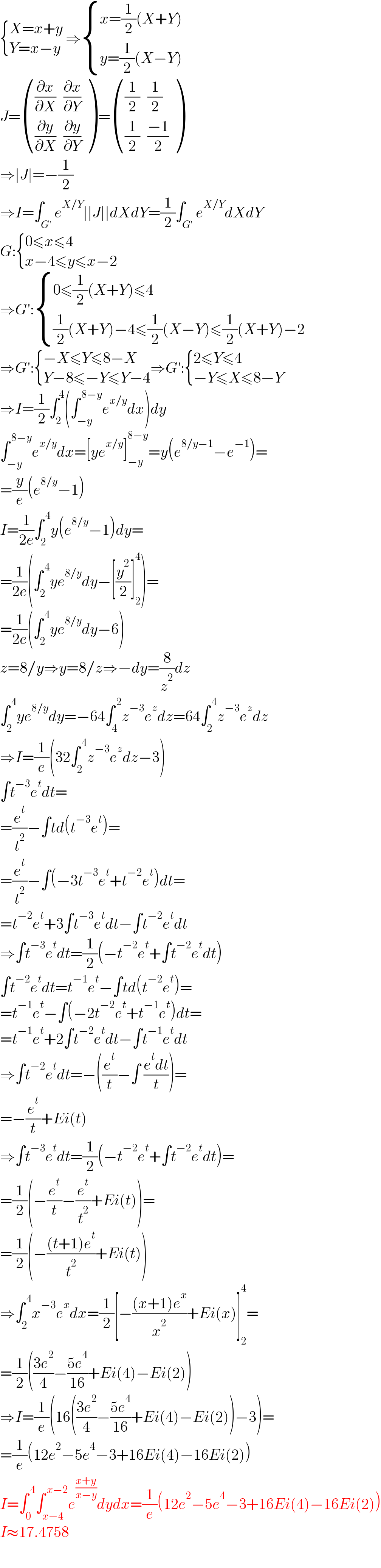  { ((X=x+y)),((Y=x−y)) :} ⇒ { ((x=(1/2)(X+Y))),((y=(1/2)(X−Y))) :}  J= (((∂x/∂X),(∂x/∂Y)),((∂y/∂X),(∂y/∂Y)) ) = (((1/2),(1/2)),((1/2),((−1)/2)) )  ⇒∣J∣=−(1/2)  ⇒I=∫_(G′) e^(X/Y) ∣∣J∣∣dXdY=(1/2)∫_(G′) e^(X/Y) dXdY  G: { ((0≤x≤4)),((x−4≤y≤x−2)) :}  ⇒G′: { ((0≤(1/2)(X+Y)≤4)),(((1/2)(X+Y)−4≤(1/2)(X−Y)≤(1/2)(X+Y)−2)) :}  ⇒G′: { ((−X≤Y≤8−X)),((Y−8≤−Y≤Y−4)) :}⇒G′: { ((2≤Y≤4)),((−Y≤X≤8−Y)) :}  ⇒I=(1/2)∫_2 ^4 (∫_(−y) ^( 8−y) e^(x/y) dx)dy  ∫_(−y) ^( 8−y) e^(x/y) dx=[ye^(x/y) ]_(−y) ^(8−y) =y(e^(8/y−1) −e^(−1) )=  =(y/e)(e^(8/y) −1)  I=(1/(2e))∫_2 ^( 4) y(e^(8/y) −1)dy=  =(1/(2e))(∫_2 ^( 4) ye^(8/y) dy−[(y^2 /2)]_2 ^4 )=  =(1/(2e))(∫_2 ^( 4) ye^(8/y) dy−6)  z=8/y⇒y=8/z⇒−dy=(8/z^2 )dz  ∫_2 ^( 4) ye^(8/y) dy=−64∫_4 ^( 2) z^(−3) e^z dz=64∫_2 ^( 4) z^(−3) e^z dz  ⇒I=(1/e)(32∫_2 ^( 4) z^(−3) e^z dz−3)  ∫t^(−3) e^t dt=  =(e^t /t^2 )−∫td(t^(−3) e^t )=  =(e^t /t^2 )−∫(−3t^(−3) e^t +t^(−2) e^t )dt=  =t^(−2) e^t +3∫t^(−3) e^t dt−∫t^(−2) e^t dt  ⇒∫t^(−3) e^t dt=(1/2)(−t^(−2) e^t +∫t^(−2) e^t dt)  ∫t^(−2) e^t dt=t^(−1) e^t −∫td(t^(−2) e^t )=  =t^(−1) e^t −∫(−2t^(−2) e^t +t^(−1) e^t )dt=  =t^(−1) e^t +2∫t^(−2) e^t dt−∫t^(−1) e^t dt  ⇒∫t^(−2) e^t dt=−((e^t /t)−∫ ((e^t dt)/t))=  =−(e^t /t)+Ei(t)  ⇒∫t^(−3) e^t dt=(1/2)(−t^(−2) e^t +∫t^(−2) e^t dt)=  =(1/2)(−(e^t /t)−(e^t /t^2 )+Ei(t))=  =(1/2)(−(((t+1)e^t )/t^2 )+Ei(t))  ⇒∫_2 ^( 4) x^(−3) e^x dx=(1/2)[−(((x+1)e^x )/x^2 )+Ei(x)]_2 ^4 =  =(1/2)(((3e^2 )/4)−((5e^4 )/(16))+Ei(4)−Ei(2))  ⇒I=(1/e)(16(((3e^2 )/4)−((5e^4 )/(16))+Ei(4)−Ei(2))−3)=  =(1/e)(12e^2 −5e^4 −3+16Ei(4)−16Ei(2))  I=∫_0 ^( 4) ∫_(x−4) ^( x−2) e^((x+y)/(x−y)) dydx=(1/e)(12e^2 −5e^4 −3+16Ei(4)−16Ei(2))  I≈17.4758  