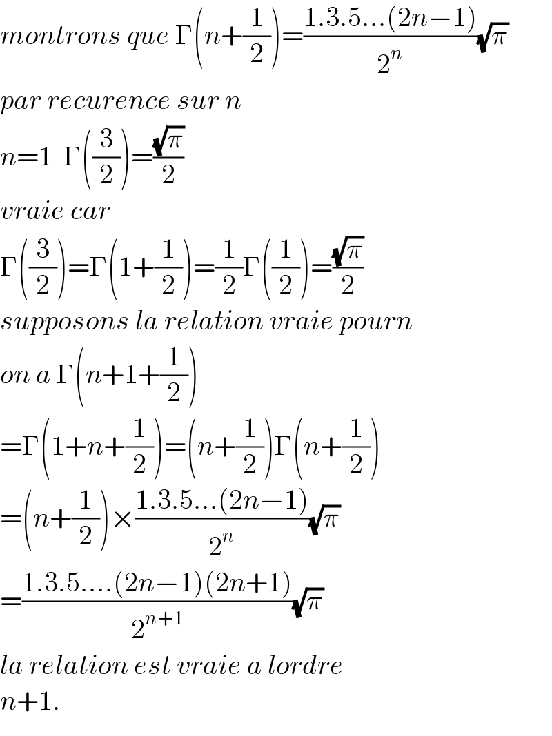 montrons que Γ(n+(1/2))=((1.3.5...(2n−1))/2^n )(√π)  par recurence sur n  n=1  Γ((3/2))=((√π)/2)  vraie car  Γ((3/2))=Γ(1+(1/2))=(1/2)Γ((1/2))=((√π)/2)  supposons la relation vraie pourn  on a Γ(n+1+(1/2))  =Γ(1+n+(1/2))=(n+(1/2))Γ(n+(1/2))  =(n+(1/2))×((1.3.5...(2n−1))/2^n )(√π)  =((1.3.5....(2n−1)(2n+1))/2^(n+1) )(√π)  la relation est vraie a lordre  n+1.  