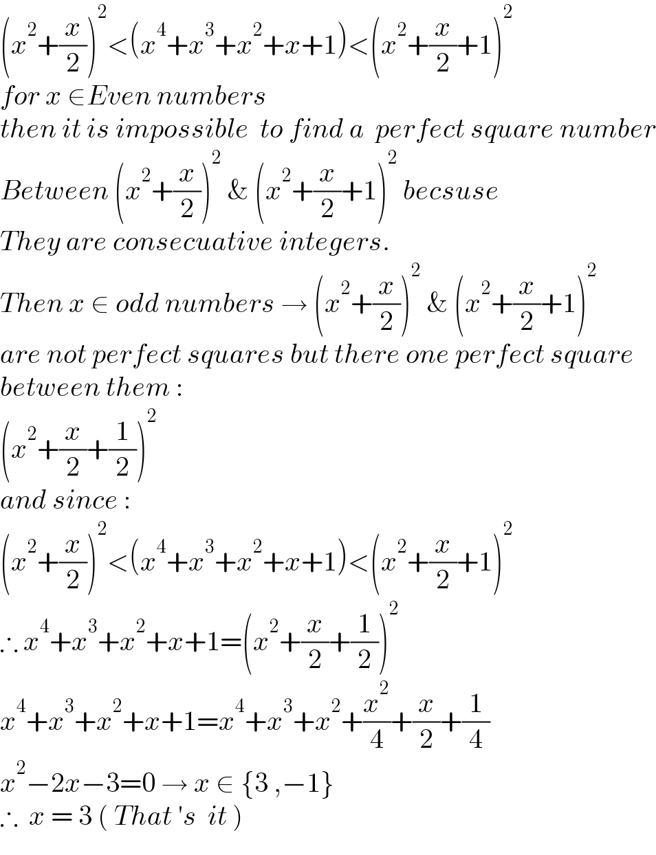 (x^2 +(x/2))^2 <(x^4 +x^3 +x^2 +x+1)<(x^2 +(x/2)+1)^2   for x ∈Even numbers   then it is impossible  to find a  perfect square number  Between (x^2 +(x/2))^2  & (x^2 +(x/2)+1)^2  becsuse  They are consecuative integers.  Then x ∈ odd numbers → (x^2 +(x/2))^2  & (x^2 +(x/2)+1)^2   are not perfect squares but there one perfect square  between them :  (x^2 +(x/2)+(1/2))^2   and since :  (x^2 +(x/2))^2 <(x^4 +x^3 +x^2 +x+1)<(x^2 +(x/2)+1)^2   ∴ x^4 +x^3 +x^2 +x+1=(x^2 +(x/2)+(1/2))^2   x^4 +x^3 +x^2 +x+1=x^4 +x^3 +x^2 +(x^2 /4)+(x/2)+(1/4)  x^2 −2x−3=0 → x ∈ {3 ,−1}   ∴  x = 3 ( That ′s  it )  