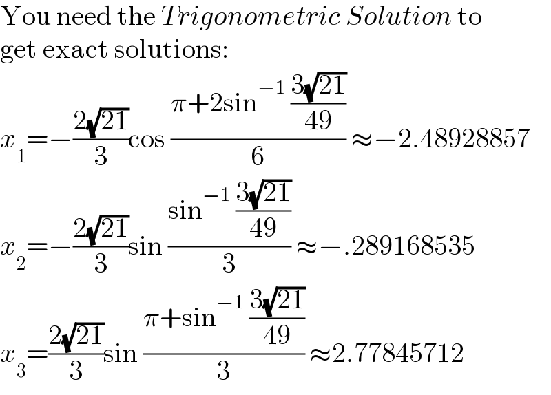 You need the Trigonometric Solution to  get exact solutions:  x_1 =−((2(√(21)))/3)cos ((π+2sin^(−1)  ((3(√(21)))/(49)))/6) ≈−2.48928857  x_2 =−((2(√(21)))/3)sin ((sin^(−1)  ((3(√(21)))/(49)))/3) ≈−.289168535  x_3 =((2(√(21)))/3)sin ((π+sin^(−1)  ((3(√(21)))/(49)))/3) ≈2.77845712  